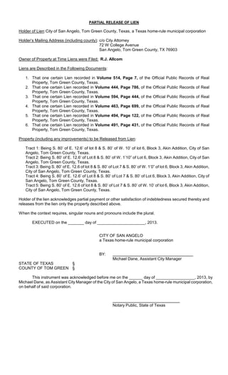 PARTIAL RELEASE OF LIEN

Holder of Lien: City of San Angelo, Tom Green County, Texas, a Texas home-rule municipal corporation

Holder’s Mailing Address (including county): c/o City Attorney
                                             72 W College Avenue
                                             San Angelo, Tom Green County, TX 76903

Owner of Property at Time Liens were Filed: R.J. Allcom

Liens are Described in the Following Documents:

   1. That one certain Lien recorded in Volume 514, Page 7, of the Official Public Records of                 Real
      Property, Tom Green County, Texas.
   2. That one certain Lien recorded in Volume 444, Page 786, of the Official Public Records of               Real
      Property, Tom Green County, Texas.
   3. That one certain Lien recorded in Volume 594, Page 444, of the Official Public Records of               Real
      Property, Tom Green County, Texas.
   4. That one certain Lien recorded in Volume 463, Page 699, of the Official Public Records of               Real
      Property, Tom Green County, Texas.
   5. That one certain Lien recorded in Volume 494, Page 122, of the Official Public Records of               Real
      Property, Tom Green County, Texas.
   6. That one certain Lien recorded in Volume 491, Page 431, of the Official Public Records of               Real
      Property, Tom Green County, Texas.

Property (including any improvements) to be Released from Lien:

   Tract 1: Being S. 80’ of E. 12.6’ of lot 8 & S. 80’ of W. 10’ of lot 6, Block 3, Akin Addition, City of San
   Angelo, Tom Green County, Texas.
   Tract 2: Being S. 80’ of E. 12.6’ of Lot 8 & S. 80’ of W. 1’10” of Lot 6, Block 3, Akin Addition, City of San
   Angelo, Tom Green County, Texas.
   Tract 3: Being S. 80’ of E. 12.6 of lot 8 & S. 80’ of Lot 7 & S. 80’ of W. 1’0” of lot 6, Block 3, Akin Addition,
   City of San Angelo, Tom Green County, Texas.
   Tract 4: Being S. 80’ of E. 12.6’ of Lot 8 & S. 80’ of Lot 7 & S. 80’ of Lot 6, Block 3, Akin Addition, City of
   San Angelo, Tom Green County, Texas.
   Tract 5: Being S. 80’ of E. 12.6 of lot 8 & S. 80’ of Lot 7 & S. 80’ of W. 10’ of lot 6, Block 3, Akin Addition,
   City of San Angelo, Tom Green County, Texas.

Holder of the lien acknowledges partial payment or other satisfaction of indebtedness secured thereby and
releases from the lien only the property described above.

When the context requires, singular nouns and pronouns include the plural.

       EXECUTED on the _______ day of _____________________, 2013.


                                                CITY OF SAN ANGELO
                                                a Texas home-rule municipal corporation


                                                BY:
                                                        Michael Dane, Assistant City Manager
STATE OF TEXAS      §
COUNTY OF TOM GREEN §

      This instrument was acknowledged before me on the ______ day of _________________, 2013, by
Michael Dane, as Assistant City Manager of the City of San Angelo, a Texas home-rule municipal corporation,
on behalf of said corporation.



                                                        Notary Public, State of Texas
 