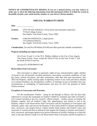 NOTICE OF CONFIDENTIALITY RIGHTS: If you are a natural person, you may remove or
strike any or all of the following information from this instrument before it is filed for record in
the public records: your social security number or your driver’s license number.


                                SPECIAL WARRANTY DEED

   Date: __________________

   Grantor:       CITY OF SAN ANGELO, a Texas home-rule municipal corporation
                  72 West College Avenue
                  San Angelo, Tom Green County, Texas 76903

   Grantee:       CARLOS GONZALEZ, a single person
                  725 Amberton Parkway
                  San Angelo, Tom Green County, Texas 76901

   Consideration: Ten and No/100 Dollars ($10.00) and other good and valuable consideration

   Property (including any improvements):

          All of Lots 10 and 11 of the W.E. Phillips Addition to the City of San Angelo,
          Tom Green County, Texas, except the North 65 feet of said Lots 10 and 11 and
          the South 20 feet of said lots.

          Account #21-38700-0000-013-00

   Reservations from Conveyance:

           This conveyance is subject to easements, rights-of-way, and prescriptive rights, whether
   of record or not; all presently recorded restrictions, reservations, covenants, conditions, oil and
   gas leases, mineral severances, and other instruments, other than liens and conveyances, that
   affect the Property; validly existing rights of adjoining owners in any walls and fences situated
   on a common boundary; any discrepancies, conflicts, or shortages in area or boundary lines; any
   encroachments or overlapping of improvements; and taxes for 2013, the payment of which
   Grantee assumes.

   Exceptions to Conveyance and Warranty:

           For the consideration, Grantor – acting by and through its Mayor, who has been duly
   authorized to execute this instrument on Grantor’s behalf by resolution and order of Grantor’s
   City Council recorded in the City Council’s official minutes – hereby conveys to Grantee the
   Property, together with all Grantor’s right, title, appurtenances and interest in and to the
   Property, subject to the Reservations from Conveyance and the Exceptions to Conveyance and
   Warranty, grants, sells, and conveys the Property, to have and to hold it to Grantee and Grantee’s
   heirs, successors, and assigns forever. Grantor hereby binds Grantor and Grantor’s heirs and
   successors to warrant and forever defend all and singular the Property to Grantee and Grantee’s
   heirs, successors, and assigns against every person whomsoever lawfully claiming or to claim the
   same or any part thereof, except as to the Reservations from Conveyance and the Exceptions to
 