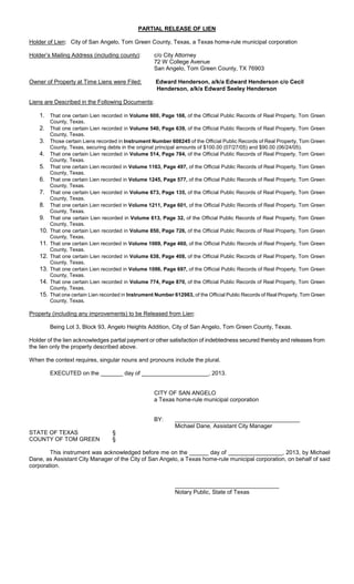 PARTIAL RELEASE OF LIEN

Holder of Lien: City of San Angelo, Tom Green County, Texas, a Texas home-rule municipal corporation

Holder’s Mailing Address (including county):        c/o City Attorney
                                                    72 W College Avenue
                                                    San Angelo, Tom Green County, TX 76903

Owner of Property at Time Liens were Filed:          Edward Henderson, a/k/a Edward Henderson c/o Cecil
                                                     Henderson, a/k/a Edward Seeley Henderson

Liens are Described in the Following Documents:

    1. That one certain Lien recorded in Volume 600, Page 166, of the Official Public Records of Real Property, Tom Green
        County, Texas.
    2. That one certain Lien recorded in Volume 540, Page 639, of the Official Public Records of Real Property, Tom Green
        County, Texas.
    3. Those certain Liens recorded in Instrument Number 608245 of the Official Public Records of Real Property, Tom Green
        County, Texas, securing debts in the original principal amounts of $100.00 (07/27/05) and $90.00 (06/24/05).
    4. That one certain Lien recorded in Volume 514, Page 784, of the Official Public Records of Real Property, Tom Green
        County, Texas.
    5. That one certain Lien recorded in Volume 1163, Page 497, of the Official Public Records of Real Property, Tom Green
        County, Texas.
    6. That one certain Lien recorded in Volume 1245, Page 577, of the Official Public Records of Real Property, Tom Green
        County, Texas.
    7. That one certain Lien recorded in Volume 673, Page 135, of the Official Public Records of Real Property, Tom Green
        County, Texas.
    8. That one certain Lien recorded in Volume 1211, Page 601, of the Official Public Records of Real Property, Tom Green
        County, Texas.
    9. That one certain Lien recorded in Volume 613, Page 32, of the Official Public Records of Real Property, Tom Green
        County, Texas.
    10. That one certain Lien recorded in Volume 850, Page 726, of the Official Public Records of Real Property, Tom Green
        County, Texas.
    11. That one certain Lien recorded in Volume 1069, Page 460, of the Official Public Records of Real Property, Tom Green
        County, Texas.
    12. That one certain Lien recorded in Volume 638, Page 408, of the Official Public Records of Real Property, Tom Green
        County, Texas.
    13. That one certain Lien recorded in Volume 1096, Page 697, of the Official Public Records of Real Property, Tom Green
        County, Texas.
    14. That one certain Lien recorded in Volume 774, Page 870, of the Official Public Records of Real Property, Tom Green
        County, Texas.
    15. That one certain Lien recorded in Instrument Number 612983, of the Official Public Records of Real Property, Tom Green
        County, Texas.

Property (including any improvements) to be Released from Lien:

        Being Lot 3, Block 93, Angelo Heights Addition, City of San Angelo, Tom Green County, Texas.

Holder of the lien acknowledges partial payment or other satisfaction of indebtedness secured thereby and releases from
the lien only the property described above.

When the context requires, singular nouns and pronouns include the plural.

        EXECUTED on the _______ day of _____________________, 2013.


                                                    CITY OF SAN ANGELO
                                                    a Texas home-rule municipal corporation


                                                    BY:
                                                             Michael Dane, Assistant City Manager
STATE OF TEXAS                     §
COUNTY OF TOM GREEN                §

        This instrument was acknowledged before me on the ______ day of _________________, 2013, by Michael
Dane, as Assistant City Manager of the City of San Angelo, a Texas home-rule municipal corporation, on behalf of said
corporation.



                                                             Notary Public, State of Texas
 
