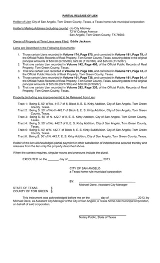 PARTIAL RELEASE OF LIEN

Holder of Lien: City of San Angelo, Tom Green County, Texas, a Texas home-rule municipal corporation

Holder’s Mailing Address (including county): c/o City Attorney
                                             72 W College Avenue
                                             San Angelo, Tom Green County, TX 76903

Owner of Property at Time Liens were Filed: Eddie Jackson

Liens are Described in the Following Documents:

   1. Those certain Liens recorded in Volume 174, Page 675, and corrected in Volume 191, Page 78, of
      the Official Public Records of Real Property, Tom Green County, Texas, securing debts in the original
      principal amounts of $50.00 (07/25/88), $25.00 (11/07/88), and $25.00 (11/12/87).
   2. That one certain Lien recorded in Volume 142, Page 400, of the Official Public Records of Real
      Property, Tom Green County, Texas.
   3. That one certain Lien recorded in Volume 78, Page 358, and corrected in Volume 191, Page 72, of
      the Official Public Records of Real Property, Tom Green County, Texas.
   4. Those certain Liens recorded in Volume 101, Page 738, and corrected in Volume 191, Page 94, of
      the Official Public Records of Real Property, Tom Green County, Texas, securing debts in the original
      principal amounts of $25.00 (09/17/86) and $50.00 (07/09/87).
   5. That one certain Lien recorded in Volume 292, Page 320, of the Official Public Records of Real
      Property, Tom Green County, Texas.

Property (including any improvements) to be Released from Lien:

   Tract 1: Being S. 50’ of No. 447.7 of 8, Block 8, E. S. Kirby Addition, City of San Angelo, Tom Green
             County, Texas.
   Tract 2: Being S. 50’ of North 442.7 of Block 8, E. S. Kirby Addition, City of San Angelo, Tom Green
             County, Texas.
   Tract 3: Being S. 50’ of N. 422.7 of 8, E. S. Kirby Addition, City of San Angelo, Tom Green County,
             Texas.
   Tract 4: Being S. 50’ of No. 442.7 of 8, E. S. Kirby Addition, City of San Angelo, Tom Green County,
             Texas.
   Tract 5: Being S. 50’ of N. 442.7’ of Block 8, E. S. Kirby Subdivision, City of San Angelo, Tom Green
             County, Texas.
   Tract 6: Being S. 50’ of N. 442.7, E. S. Kirby Addition, City of San Angelo, Tom Green County, Texas.

Holder of the lien acknowledges partial payment or other satisfaction of indebtedness secured thereby and
releases from the lien only the property described above.

When the context requires, singular nouns and pronouns include the plural.

       EXECUTED on the _______ day of _____________________, 2013.


                                            CITY OF SAN ANGELO
                                            a Texas home-rule municipal corporation


                                            BY:
                                                    Michael Dane, Assistant City Manager
STATE OF TEXAS      §
COUNTY OF TOM GREEN §

      This instrument was acknowledged before me on the ______ day of _________________, 2013, by
Michael Dane, as Assistant City Manager of the City of San Angelo, a Texas home-rule municipal corporation,
on behalf of said corporation.



                                                    Notary Public, State of Texas
 
