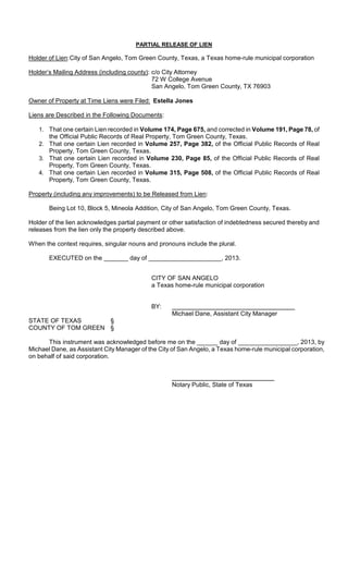PARTIAL RELEASE OF LIEN

Holder of Lien: City of San Angelo, Tom Green County, Texas, a Texas home-rule municipal corporation

Holder’s Mailing Address (including county): c/o City Attorney
                                             72 W College Avenue
                                             San Angelo, Tom Green County, TX 76903

Owner of Property at Time Liens were Filed: Estella Jones

Liens are Described in the Following Documents:

   1. That one certain Lien recorded in Volume 174, Page 675, and corrected in Volume 191, Page 78, of
      the Official Public Records of Real Property, Tom Green County, Texas.
   2. That one certain Lien recorded in Volume 257, Page 382, of the Official Public Records of Real
      Property, Tom Green County, Texas.
   3. That one certain Lien recorded in Volume 230, Page 85, of the Official Public Records of Real
      Property, Tom Green County, Texas.
   4. That one certain Lien recorded in Volume 315, Page 508, of the Official Public Records of Real
      Property, Tom Green County, Texas.

Property (including any improvements) to be Released from Lien:

       Being Lot 10, Block 5, Mineola Addition, City of San Angelo, Tom Green County, Texas.

Holder of the lien acknowledges partial payment or other satisfaction of indebtedness secured thereby and
releases from the lien only the property described above.

When the context requires, singular nouns and pronouns include the plural.

       EXECUTED on the _______ day of _____________________, 2013.


                                            CITY OF SAN ANGELO
                                            a Texas home-rule municipal corporation


                                            BY:
                                                   Michael Dane, Assistant City Manager
STATE OF TEXAS      §
COUNTY OF TOM GREEN §

      This instrument was acknowledged before me on the ______ day of _________________, 2013, by
Michael Dane, as Assistant City Manager of the City of San Angelo, a Texas home-rule municipal corporation,
on behalf of said corporation.



                                                   Notary Public, State of Texas
 