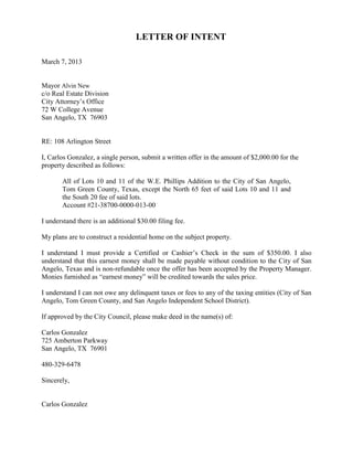 LETTER OF INTENT

March 7, 2013


Mayor Alvin New
c/o Real Estate Division
City Attorney’s Office
72 W College Avenue
San Angelo, TX 76903


RE: 108 Arlington Street

I, Carlos Gonzalez, a single person, submit a written offer in the amount of $2,000.00 for the
property described as follows:

       All of Lots 10 and 11 of the W.E. Phillips Addition to the City of San Angelo,
       Tom Green County, Texas, except the North 65 feet of said Lots 10 and 11 and
       the South 20 fee of said lots.
       Account #21-38700-0000-013-00

I understand there is an additional $30.00 filing fee.

My plans are to construct a residential home on the subject property.

I understand I must provide a Certified or Cashier’s Check in the sum of $350.00. I also
understand that this earnest money shall be made payable without condition to the City of San
Angelo, Texas and is non-refundable once the offer has been accepted by the Property Manager.
Monies furnished as “earnest money” will be credited towards the sales price.

I understand I can not owe any delinquent taxes or fees to any of the taxing entities (City of San
Angelo, Tom Green County, and San Angelo Independent School District).

If approved by the City Council, please make deed in the name(s) of:

Carlos Gonzalez
725 Amberton Parkway
San Angelo, TX 76901

480-329-6478

Sincerely,


Carlos Gonzalez
 