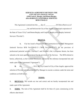 SERVICES AGREEMENT BETWEEN THE
                               CITY OF SAN ANGELO, TEXAS
                           AND Curtis E. Bargley and Donna Bargley
                          d/b/a BARGLEY JANITORIAL SERVICES
                                      RFB CFM-02-13

       This Agreement is entered into this ___ day of ____________, 2013(but effective as of

_____________________) by and between the City of San Angelo, a municipal corporation of

the State of Texas (“City”) and Donna Bargley and Curtis E. Bargley d/b/a Bargley Janitorial

Services (“Provider”).

                                            RECITAL

               A.        City has issued a Request for Bid Construction & Facilities Management

Janitorial Services RFB No.CFM-02-13 (“RFB No.CFM-02-13”) for the provision of

professional janitorial services (“Services”) and Provider’s bid, in response thereto, has been

selected as the most qualified proposal for the provision of the Services. The RFB referred to

herein, collectively, as the Contract Documents, and are by this reference incorporated into and

made a part of this Agreement (“Agreement”).

       B.      On _____________, 2013, the City Council of City of San Angelo, approved the

selection of Provider and authorized the City Manager to execute a contract, under the terms and

conditions set forth herein.

                                            TERMS:

1.     RECITALS: The recitals are true and correct and are hereby incorporated into and

made a part of this Agreement.

2.     TERM: The term of this Agreement shall be for three (3) years commencing on the

effective date hereof.
 