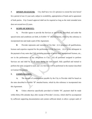 3.     OPTION TO EXTEND:              City shall have two (2) option(s) to extend the term hereof

for a period of one (1) year each, subject to availability, appropriation of funds and to agreement

of both parties. City Council approval shall not be required as long as the total extended term

does not exceed two (2) years.

4.     SCOPE OF SERVICE:

       A.      Provider agrees to provide the Services as specifically described, and under the

special terms and conditions set forth, in Exhibit “A” attached hereto, which by this reference is

incorporated into and made a part of this Agreement.

       B.      Provider represents and warrants to City that: (i) it possesses all qualifications,

licenses and expertise required for the performance of the Services; (ii) it is not delinquent in

the payment of any sums due City, including payment of permit fees, occupational licenses, etc.,

nor in the performance of any obligations to City; (iii) all personnel assigned to perform

Services are and shall be, at all times during the term hereof, fully qualified and trained to

perform the tasks assigned to each; and (iv) Services will be performed in the manner described

in Contract Documents.

5.     COMPENSATION:

       A.      The amount of compensation payable by the City to Provider shall be based on

the rates described in Exhibit “B” attached hereto, which by this reference is incorporated into

this Agreement.

       B.      Unless otherwise specifically provided in Exhibit “B”, payment shall be made

within thirty (30) calendar days after receipt of Provider’s invoice, which shall be accompanied

by sufficient supporting documentation and contain sufficient detail, to allow a proper audit of




                                                2
 