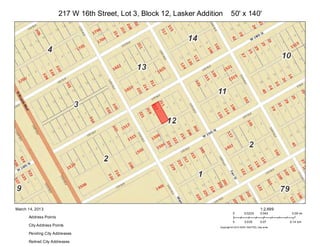 217 W 16th Street, Lot 3, Block 12, Lasker Addition       50' x 140'




March 14, 2013                                                                                           1:2,699
                                                                                   0        0.0225       0.045      0.09 mi
      Address Points
                                                                                   0        0.035        0.07      0.14 km
      City Address Points                                                Copyright:© 2013 ESRI, NAVTEQ, DeLorme

      Pending City Addresses

      Retired City Addresses
 