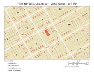 115 W 16th Street, Lot 3, Block 11, Lasker Addition       50' x 140'




March 14, 2013                                                                                           1:2,699
                                                                                   0        0.0225       0.045      0.09 mi
      Address Points
                                                                                   0        0.035        0.07      0.14 km
      City Address Points                                                Copyright:© 2013 ESRI, NAVTEQ, DeLorme

      Pending City Addresses

      Retired City Addresses
 