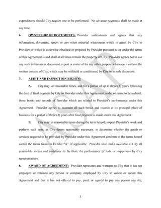 expenditures should City require one to be performed. No advance payments shall be made at

any time.

6.     OWNERSHIP OF DOCUMENTS: Provider                   understands    and   agrees   that    any

information, document, report or any other material whatsoever which is given by City to

Provider or which is otherwise obtained or prepared by Provider pursuant to or under the terms

of this Agreement is and shall at all times remain the property of City. Provider agrees not to use

any such information, document, report or material for any other purpose whatsoever without the

written consent of City, which may be withheld or conditioned by City in its sole discretion.

7.     AUDIT AND INSPECTION RIGHTS:

       A.      City may, at reasonable times, and for a period of up to three (3) years following

the date of final payment by City to Provider under this Agreement, audit, or cause to be audited,

those books and records of Provider which are related to Provider’s performance under this

Agreement. Provider agrees to maintain all such books and records at its principal place of

business for a period of three (3) years after final payment is made under this Agreement.

       B.      City may, at reasonable times during the term hereof, inspect Provider’s work and

perform such tests, as City deems reasonably necessary, to determine whether the goods or

services required to be provided by Provider under this Agreement conform to the terms hereof

and/or the terms found in Exhibit “A”, if applicable. Provider shall make available to City all

reasonable access and assistance to facilitate the performance of tests or inspections by City

representatives.

8.     AWARD OF AGREEMENT: Provider represents and warrants to City that it has not

employed or retained any person or company employed by City to solicit or secure this

Agreement and that it has not offered to pay, paid, or agreed to pay any person any fee,




                                                3
 