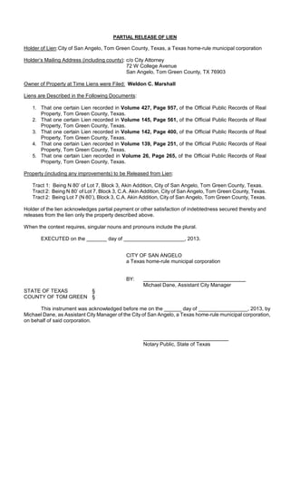 PARTIAL RELEASE OF LIEN

Holder of Lien: City of San Angelo, Tom Green County, Texas, a Texas home-rule municipal corporation

Holder’s Mailing Address (including county): c/o City Attorney
                                             72 W College Avenue
                                             San Angelo, Tom Green County, TX 76903

Owner of Property at Time Liens were Filed: Weldon C. Marshall

Liens are Described in the Following Documents:

   1. That one certain Lien recorded in Volume 427, Page 957, of the Official Public Records       of Real
      Property, Tom Green County, Texas.
   2. That one certain Lien recorded in Volume 145, Page 561, of the Official Public Records       of Real
      Property, Tom Green County, Texas.
   3. That one certain Lien recorded in Volume 142, Page 400, of the Official Public Records       of Real
      Property, Tom Green County, Texas.
   4. That one certain Lien recorded in Volume 139, Page 251, of the Official Public Records       of Real
      Property, Tom Green County, Texas.
   5. That one certain Lien recorded in Volume 26, Page 265, of the Official Public Records        of Real
      Property, Tom Green County, Texas.

Property (including any improvements) to be Released from Lien:

   Tract 1: Being N 80’ of Lot 7, Block 3, Akin Addition, City of San Angelo, Tom Green County, Texas.
   Tract 2: Being N 80’ of Lot 7, Block 3, C.A. Akin Addition, City of San Angelo, Tom Green County, Texas.
   Tract 2: Being Lot 7 (N 80’), Block 3, C.A. Akin Addition, City of San Angelo, Tom Green County, Texas.

Holder of the lien acknowledges partial payment or other satisfaction of indebtedness secured thereby and
releases from the lien only the property described above.

When the context requires, singular nouns and pronouns include the plural.

       EXECUTED on the _______ day of _____________________, 2013.


                                            CITY OF SAN ANGELO
                                            a Texas home-rule municipal corporation


                                            BY:
                                                    Michael Dane, Assistant City Manager
STATE OF TEXAS      §
COUNTY OF TOM GREEN §

      This instrument was acknowledged before me on the ______ day of _________________, 2013, by
Michael Dane, as Assistant City Manager of the City of San Angelo, a Texas home-rule municipal corporation,
on behalf of said corporation.



                                                    Notary Public, State of Texas
 