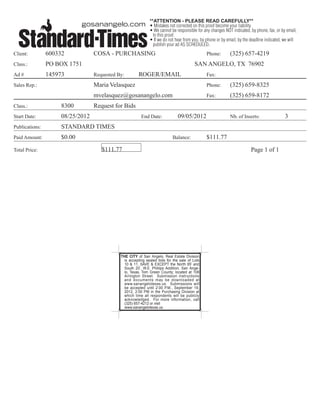 **ATTENTION - PLEASE READ CAREFULLY**
                                                              • Mistakes not corrected on this proof become your liability.
                                                              • We cannot be responsible for any changes NOT indicated, by phone, fax, or by email,
                                                                to this proof.
                                                              • If we do not hear from you, by phone or by email, by the deadline indicated, we will
                                                                publish your ad AS SCHEDULED.
Client:         600332            COSA - PURCHASING                                            Phone:        (325) 657-4219
Class.:         PO BOX 1751                                                              SAN ANGELO, TX 76902
Ad #            145973            Requested By:        ROGER/EMAIL                             Fax:

Sales Rep.:                       Maria Velasquez                                              Phone:        (325) 659-8325
                                  mvelasquez@gosanangelo.com                                   Fax:          (325) 659-8172
Class.:              8300         Request for Bids
Start Date:          08/25/2012                          End Date:             09/05/2012                    Nb. of Inserts:                 3
Publications:        STANDARD TIMES
Paid Amount:         $0.00                                                  Balance:           $111.77

Total Price:                         $111.77                                                                             Page 1 of 1




                                             THE CITY of San Angelo, Real Estate Division
                                               is accepting sealed bids for the sale of Lots
                                               10 & 11, SAVE & EXCEPT the North 65’ and
                                               South 20’, W.E. Phillips Addition, San Ange-
                                               lo, Texas, Tom Green County; located at 108
                                               Arlington Street. Submission instructions
                                               and documents may be downloaded at
                                               www.sanangelotexas.us. Submissions will
                                               be accepted until 2:00 P.M., September 19,
                                               2012, 2:00 PM in the Purchasing Division at
                                               which time all respondents will be publicly
                                               acknowledged. For more information, call
                                               (325) 657-4212 or visit
                                               www.sanangelotexas.us.
 