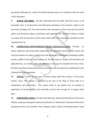 percentage, brokerage fee, or gift of any kind contingent upon or in connection with, the award

of this Agreement.

9.       PUBLIC RECORDS: Provider understands that the public shall have access, at all

reasonable times, to all documents and information pertaining to City contracts, subject to the

provisions of Chapter 552, Texas Government Code, and agrees to allow access by City and the

public to all documents subject to disclosure under applicable law. Provider’s failure or refusal

to comply with the provisions of this section shall result in the immediate cancellation of this

Agreement by City.

10.      COMPLIANCE WITH FEDERAL, STATE, AND LOCAL LAWS:                            Provider,    its

agents, employees and sub-providers understands that agreements between private entities and

local governments are subject to certain laws and regulations, including laws pertaining to public

records, conflict of interest, record keeping, etc. Provider agrees to comply with and observe all

applicable laws, city charter, codes and ordinances as they may be amended from time to time.

Provider must obtain all necessary permits and licenses that are required in completing the work

contracted for in this agreement.

11.      VENUE: Venue for any cause of action arising under this contract is Tom Green

County, Texas. This contract is governed by the laws of the State of Texas both as to

interpretation and performance.      This contract shall, in any dispute over its meaning or

application, be interpreted fairly and reasonably, and not more strongly for or against either

party.

12.      INDEMNIFICATION: Provider shall indemnify, defend and hold harmless City and its

officials, employees and agents (collectively referred to as “Indemnitees”) and each of them from

and against all loss, costs, penalties, fines, damages, claims, expenses (including attorney’s fees)




                                                 4
 