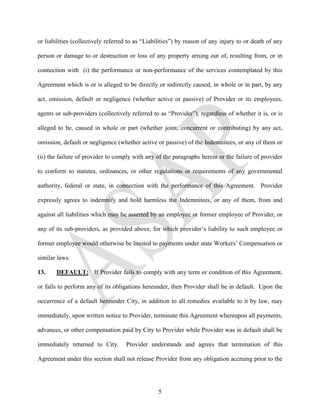 or liabilities (collectively referred to as “Liabilities”) by reason of any injury to or death of any

person or damage to or destruction or loss of any property arising out of, resulting from, or in

connection with (i) the performance or non-performance of the services contemplated by this

Agreement which is or is alleged to be directly or indirectly caused, in whole or in part, by any

act, omission, default or negligence (whether active or passive) of Provider or its employees,

agents or sub-providers (collectively referred to as “Provider”), regardless of whether it is, or is

alleged to be, caused in whole or part (whether joint, concurrent or contributing) by any act,

omission, default or negligence (whether active or passive) of the Indemnitees, or any of them or

(ii) the failure of provider to comply with any of the paragraphs herein or the failure of provider

to conform to statutes, ordinances, or other regulations or requirements of any governmental

authority, federal or state, in connection with the performance of this Agreement. Provider

expressly agrees to indemnify and hold harmless the Indemnitees, or any of them, from and

against all liabilities which may be asserted by an employee or former employee of Provider, or

any of its sub-providers, as provided above, for which provider’s liability to such employee or

former employee would otherwise be limited to payments under state Workers’ Compensation or

similar laws.

13.    DEFAULT: If Provider fails to comply with any term or condition of this Agreement,

or fails to perform any of its obligations hereunder, then Provider shall be in default. Upon the

occurrence of a default hereunder City, in addition to all remedies available to it by law, may

immediately, upon written notice to Provider, terminate this Agreement whereupon all payments,

advances, or other compensation paid by City to Provider while Provider was in default shall be

immediately returned to City.       Provider understands and agrees that termination of this

Agreement under this section shall not release Provider from any obligation accruing prior to the




                                                 5
 