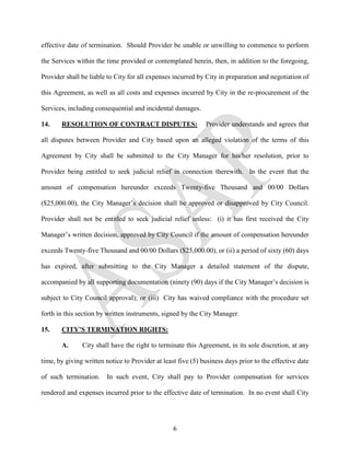 effective date of termination. Should Provider be unable or unwilling to commence to perform

the Services within the time provided or contemplated herein, then, in addition to the foregoing,

Provider shall be liable to City for all expenses incurred by City in preparation and negotiation of

this Agreement, as well as all costs and expenses incurred by City in the re-procurement of the

Services, including consequential and incidental damages.

14.    RESOLUTION OF CONTRACT DISPUTES:                       Provider understands and agrees that

all disputes between Provider and City based upon an alleged violation of the terms of this

Agreement by City shall be submitted to the City Manager for his/her resolution, prior to

Provider being entitled to seek judicial relief in connection therewith. In the event that the

amount of compensation hereunder exceeds Twenty-five Thousand and 00/00 Dollars

($25,000.00), the City Manager’s decision shall be approved or disapproved by City Council.

Provider shall not be entitled to seek judicial relief unless: (i) it has first received the City

Manager’s written decision, approved by City Council if the amount of compensation hereunder

exceeds Twenty-five Thousand and 00/00 Dollars ($25,000.00), or (ii) a period of sixty (60) days

has expired, after submitting to the City Manager a detailed statement of the dispute,

accompanied by all supporting documentation (ninety (90) days if the City Manager’s decision is

subject to City Council approval); or (iii) City has waived compliance with the procedure set

forth in this section by written instruments, signed by the City Manager.

15.    CITY’S TERMINATION RIGHTS:

       A.      City shall have the right to terminate this Agreement, in its sole discretion, at any

time, by giving written notice to Provider at least five (5) business days prior to the effective date

of such termination.     In such event, City shall pay to Provider compensation for services

rendered and expenses incurred prior to the effective date of termination. In no event shall City




                                                  6
 