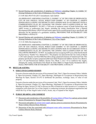 15. Second Hearing and consideration of adopting an Ordinance amending Chapter 12, Exhibit “A”
             (Zoning Ordinance) of the Code of Ordinances, City of San Angelo
             Z 13-09 AKA PD 07-03 (2013 Amendment): Jack Gabriel
             AN ORDINANCE AMENDING CHAPTER 12, EXHIBIT “A” OF THE CODE OF ORDINANCES,
             CITY OF SAN ANGELO, TEXAS, WHICH SAID EXHIBIT “A” OF CHAPTER 12 ADOPTS
             ZONING REGULATIONS, USE DISTRICTS AND A ZONING MAP, IN ACCORDANCE WITH A
             COMPREHENSIVE PLAN, BY CHANGING THE ZONING AND CLASSIFICATION OF THE
             FOLLOWING PROPERTY, TO WIT: a 7.938 acres at southwest corner of South Oxford Drive and
             A&M Avenue in southwestern San Angelo, amending the zoning classification from a Planned
             Development (PD) District (PD 07-03) previously approved for assisted group living to specifically add
             allowance for the operation of a gymnastics academy; PROVIDING FOR SEVERABILITY AND
             PROVIDING A PENALTY
         16. Second Hearing and consideration of adopting an Ordinance amending Chapter 12, Exhibit “A”
             (Zoning Ordinance) of the Code of Ordinances, City of San Angelo
             Z 13-10: Mills Development Inc.
             AN ORDINANCE AMENDING CHAPTER 12, EXHIBIT “A” OF THE CODE OF ORDINANCES,
             CITY OF SAN ANGELO, TEXAS, WHICH SAID EXHIBIT “A” OF CHAPTER 12 ADOPTS
             ZONING REGULATIONS, USE DISTRICTS AND A ZONING MAP, IN ACCORDANCE WITH A
             COMPREHENSIVE PLAN, BY CHANGING THE ZONING AND CLASSIFICATION OF THE
             FOLLOWING PROPERTY, TO WIT: An unaddressed tract occupying 8.895 acres of the Deaf & Dumb
             Asylum Survey Number Two, Abstract 8211. This property was annexed into the City Limits on March
             5, 2013 and is directly west from Mills Pass Drive along a proposed extension of Autumwood Trail. This
             property specifically occupies a proposed subdivision titled, Prestonwood Addition, Section Two, Block 6,
             Lots 1-18 and Prestonwood Addition, Section Two, Block 7, Lots 1-16 in southwest San Angelo,
             changing the zoning classification from Ranch & Estate (R&E) to Single-Family Residential (RS-1)
             District; PROVIDING FOR SEVERABILITY AND PROVIDING A PENALTY
III. REGULAR AGENDA:
     E. EXECUTIVE/CLOSED SESSION
         Executive Session under the provision of Government Code, Title 5. Open Government; Ethics, Subtitle
         A. Open Government, Chapter 551. Open Meetings, Subchapter D. Exceptions to Requirement that
         Meetings be Open, Section 551.072 to deliberate the purchase, exchange, lease, or value of real
         property
         Executive Session under the provision of Government Code, Title 5. Open Government; Ethics, Subtitle
         A. Open Government, Chapter 551. Open Meetings, Subchapter D. Exceptions to Requirement that
         Meetings be Open, Section 551.087 to discuss an offer of financial or other incentive to a company or
         companies with whom the City of San Angelo is conducting economic development negotiations and
         which the City of San Angelo seeks to have, locate, stay or expand in San Angelo

     F. PUBLIC HEARING AND COMMENT

         17. Discussion and consideration of the possibility of issuing rebates of Water Fees and any action related
             thereto (Presentation by Morgan Chegwidden, Budget Manager)
         18. Discussion and update on current water supply and any action in connection thereto (Presentation by
             Water Utilities Director Ricky Dickson)
         19. Discussion of late fees associated with delinquent water utility statements (Presentation by Water
             Utilities Director Ricky Dickson)


City Council Agenda                                  Page 4 of 5                                       April 16, 2013
 