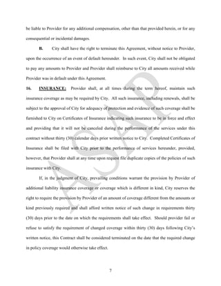 be liable to Provider for any additional compensation, other than that provided herein, or for any

consequential or incidental damages.

       B.      City shall have the right to terminate this Agreement, without notice to Provider,

upon the occurrence of an event of default hereunder. In such event, City shall not be obligated

to pay any amounts to Provider and Provider shall reimburse to City all amounts received while

Provider was in default under this Agreement.

16.    INSURANCE:         Provider shall, at all times during the term hereof, maintain such

insurance coverage as may be required by City. All such insurance, including renewals, shall be

subject to the approval of City for adequacy of protection and evidence of such coverage shall be

furnished to City on Certificates of Insurance indicating such insurance to be in force and effect

and providing that it will not be canceled during the performance of the services under this

contract without thirty (30) calendar days prior written notice to City. Completed Certificates of

Insurance shall be filed with City prior to the performance of services hereunder, provided,

however, that Provider shall at any time upon request file duplicate copies of the policies of such

insurance with City.

       If, in the judgment of City, prevailing conditions warrant the provision by Provider of

additional liability insurance coverage or coverage which is different in kind, City reserves the

right to require the provision by Provider of an amount of coverage different from the amounts or

kind previously required and shall afford written notice of such change in requirements thirty

(30) days prior to the date on which the requirements shall take effect. Should provider fail or

refuse to satisfy the requirement of changed coverage within thirty (30) days following City’s

written notice, this Contract shall be considered terminated on the date that the required change

in policy coverage would otherwise take effect.




                                                  7
 