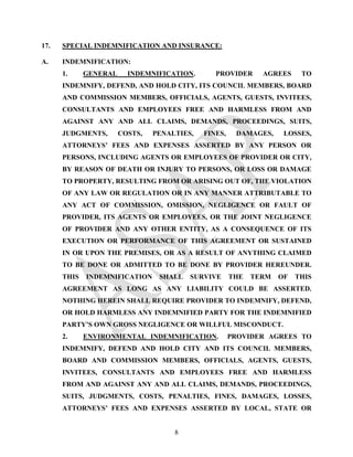 17.   SPECIAL INDEMNIFICATION AND INSURANCE:

A.    INDEMNIFICATION:
      1.     GENERAL     INDEMNIFICATION.       PROVIDER      AGREES     TO
      INDEMNIFY, DEFEND, AND HOLD CITY, ITS COUNCIL MEMBERS, BOARD
      AND COMMISSION MEMBERS, OFFICIALS, AGENTS, GUESTS, INVITEES,
      CONSULTANTS AND EMPLOYEES FREE AND HARMLESS FROM AND
      AGAINST ANY AND ALL CLAIMS, DEMANDS, PROCEEDINGS, SUITS,
      JUDGMENTS,       COSTS,   PENALTIES,   FINES,    DAMAGES,     LOSSES,
      ATTORNEYS’ FEES AND EXPENSES ASSERTED BY ANY PERSON OR
      PERSONS, INCLUDING AGENTS OR EMPLOYEES OF PROVIDER OR CITY,
      BY REASON OF DEATH OR INJURY TO PERSONS, OR LOSS OR DAMAGE
      TO PROPERTY, RESULTING FROM OR ARISING OUT OF, THE VIOLATION
      OF ANY LAW OR REGULATION OR IN ANY MANNER ATTRIBUTABLE TO
      ANY ACT OF COMMISSION, OMISSION, NEGLIGENCE OR FAULT OF
      PROVIDER, ITS AGENTS OR EMPLOYEES, OR THE JOINT NEGLIGENCE
      OF PROVIDER AND ANY OTHER ENTITY, AS A CONSEQUENCE OF ITS
      EXECUTION OR PERFORMANCE OF THIS AGREEMENT OR SUSTAINED
      IN OR UPON THE PREMISES, OR AS A RESULT OF ANYTHING CLAIMED
      TO BE DONE OR ADMITTED TO BE DONE BY PROVIDER HEREUNDER.
      THIS   INDEMNIFICATION     SHALL   SURVIVE      THE   TERM   OF   THIS
      AGREEMENT AS LONG AS ANY LIABILITY COULD BE ASSERTED.
      NOTHING HEREIN SHALL REQUIRE PROVIDER TO INDEMNIFY, DEFEND,
      OR HOLD HARMLESS ANY INDEMNIFIED PARTY FOR THE INDEMNIFIED
      PARTY’S OWN GROSS NEGLIGENCE OR WILLFUL MISCONDUCT.
      2.     ENVIRONMENTAL INDEMNIFICATION.           PROVIDER AGREES TO
      INDEMNIFY, DEFEND AND HOLD CITY AND ITS COUNCIL MEMBERS,
      BOARD AND COMMISSION MEMBERS, OFFICIALS, AGENTS, GUESTS,
      INVITEES, CONSULTANTS AND EMPLOYEES FREE AND HARMLESS
      FROM AND AGAINST ANY AND ALL CLAIMS, DEMANDS, PROCEEDINGS,
      SUITS, JUDGMENTS, COSTS, PENALTIES, FINES, DAMAGES, LOSSES,
      ATTORNEYS’ FEES AND EXPENSES ASSERTED BY LOCAL, STATE OR


                                     8
 