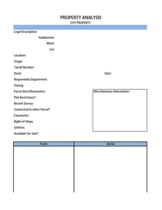 PROPERTY ANALYSIS
                                          CITY PROPERTY

Legal Description:
                      Subdivision:
                            Block:
                               Lot:
Location:
Usage:
Tax ID Number:
Deed:                                                            Date:
Responsible Department:
Zoning:
Parcel Size/Dimensions:                                   Miscellaneous Information:
Plat Restictions?
Recent Survey:
Connected to other Parcel?
Easements:
Right-of-Ways:
Utilities:
Available for Sale?


                       Front                                       Aerial
 