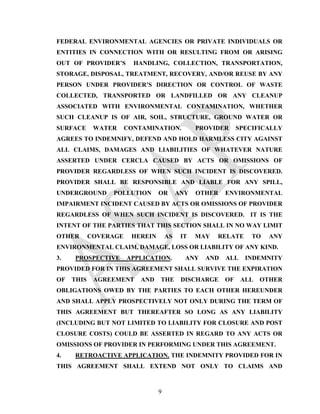 FEDERAL ENVIRONMENTAL AGENCIES OR PRIVATE INDIVIDUALS OR
ENTITIES IN CONNECTION WITH OR RESULTING FROM OR ARISING
OUT OF PROVIDER’S        HANDLING, COLLECTION, TRANSPORTATION,
STORAGE, DISPOSAL, TREATMENT, RECOVERY, AND/OR REUSE BY ANY
PERSON UNDER PROVIDER’S DIRECTION OR CONTROL OF WASTE
COLLECTED, TRANSPORTED OR LANDFILLED OR ANY CLEANUP
ASSOCIATED WITH ENVIRONMENTAL CONTAMINATION, WHETHER
SUCH CLEANUP IS OF AIR, SOIL, STRUCTURE, GROUND WATER OR
SURFACE      WATER     CONTAMINATION.           PROVIDER     SPECIFICALLY
AGREES TO INDEMNIFY, DEFEND AND HOLD HARMLESS CITY AGAINST
ALL CLAIMS, DAMAGES AND LIABILITIES OF WHATEVER NATURE
ASSERTED UNDER CERCLA CAUSED BY ACTS OR OMISSIONS OF
PROVIDER REGARDLESS OF WHEN SUCH INCIDENT IS DISCOVERED.
PROVIDER SHALL BE RESPONSIBLE AND LIABLE FOR ANY SPILL,
UNDERGROUND      POLLUTION       OR       ANY   OTHER   ENVIRONMENTAL
IMPAIRMENT INCIDENT CAUSED BY ACTS OR OMISSIONS OF PROVIDER
REGARDLESS OF WHEN SUCH INCIDENT IS DISCOVERED. IT IS THE
INTENT OF THE PARTIES THAT THIS SECTION SHALL IN NO WAY LIMIT
OTHER       COVERAGE    HEREIN       AS    IT   MAY   RELATE     TO   ANY
ENVIRONMENTAL CLAIM, DAMAGE, LOSS OR LIABILITY OF ANY KIND.
3.   PROSPECTIVE       APPLICATION.         ANY   AND   ALL    INDEMNITY
PROVIDED FOR IN THIS AGREEMENT SHALL SURVIVE THE EXPIRATION
OF   THIS    AGREEMENT     AND   THE       DISCHARGE    OF    ALL   OTHER
OBLIGATIONS OWED BY THE PARTIES TO EACH OTHER HEREUNDER
AND SHALL APPLY PROSPECTIVELY NOT ONLY DURING THE TERM OF
THIS AGREEMENT BUT THEREAFTER SO LONG AS ANY LIABILITY
(INCLUDING BUT NOT LIMITED TO LIABILITY FOR CLOSURE AND POST
CLOSURE COSTS) COULD BE ASSERTED IN REGARD TO ANY ACTS OR
OMISSIONS OF PROVIDER IN PERFORMING UNDER THIS AGREEMENT.
4.   RETROACTIVE APPLICATION. THE INDEMNITY PROVIDED FOR IN
THIS AGREEMENT SHALL EXTEND NOT ONLY TO CLAIMS AND



                                 9
 
