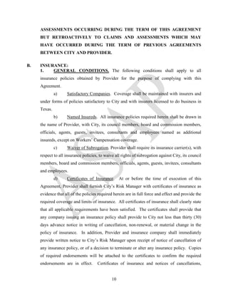 ASSESSMENTS OCCURRING DURING THE TERM OF THIS AGREEMENT
     BUT RETROACTIVELY TO CLAIMS AND ASSESSMENTS WHICH MAY
     HAVE OCCURRED DURING THE TERM OF PREVIOUS AGREEMENTS
     BETWEEN CITY AND PROVIDER.

B.   INSURANCE:
     1.   GENERAL CONDITIONS. The following conditions shall apply to all
     insurance policies obtained by Provider for the purpose of complying with this
     Agreement.
              a)    Satisfactory Companies. Coverage shall be maintained with insurers and
     under forms of policies satisfactory to City and with insurers licensed to do business in
     Texas.
              b)    Named Insureds. All insurance policies required herein shall be drawn in
     the name of Provider, with City, its council members, board and commission members,
     officials, agents, guests, invitees, consultants and employees named as additional
     insureds, except on Workers’ Compensation coverage.
              c)    Waiver of Subrogation. Provider shall require its insurance carrier(s), with
     respect to all insurance policies, to waive all rights of subrogation against City, its council
     members, board and commission members, officials, agents, guests, invitees, consultants
     and employees.
              d)    Certificates of Insurance.      At or before the time of execution of this
     Agreement, Provider shall furnish City’s Risk Manager with certificates of insurance as
     evidence that all of the policies required herein are in full force and effect and provide the
     required coverage and limits of insurance. All certificates of insurance shall clearly state
     that all applicable requirements have been satisfied. The certificates shall provide that
     any company issuing an insurance policy shall provide to City not less than thirty (30)
     days advance notice in writing of cancellation, non-renewal, or material change in the
     policy of insurance. In addition, Provider and insurance company shall immediately
     provide written notice to City’s Risk Manager upon receipt of notice of cancellation of
     any insurance policy, or of a decision to terminate or alter any insurance policy. Copies
     of required endorsements will be attached to the certificates to confirm the required
     endorsements are in effect.      Certificates of insurance and notices of cancellations,


                                               10
 