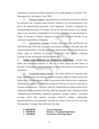 terminations, or alterations shall be furnished to City’s Risk Manager at City Hall, 72 W.
Beauregard Ave., San Angelo, Texas 76903.
       e)        Provider’s Liability. The procurement of such policy of insurance shall not
be construed to be a limitation upon Provider’s liability or as a full performance on its
part of the indemnification provisions of this Agreement. Provider’s obligations are,
notwithstanding any policy of insurance, for the full and total amount of any damage,
injury or loss caused by or attributable to its activities conducted at or upon the premises.
Failure of Provider to maintain adequate coverage shall not relieve Provider of any
contractual responsibility or obligation.
       f)        Sub-providers’ Insurance. Provider shall cause each Sub-Provider and
Sub-Sub-Provider of Provider to purchase and maintain insurance of the types and in the
amounts specified below. Provider shall require Sub-providers and Sub-Sub-Providers to
furnish copies of certificates of insurance to Provider’s Risk Manager evidencing
coverage for each Sub-Provider and Sub-Sub-Provider.
2.     TYPES AND AMOUNTS OF INSURANCE REQUIRED.                                  Provider shall
obtain and continuously maintain in effect at all times during the term hereof, at
Provider’s sole expense, insurance coverage as follows with limits not less than those set
forth below:
       a)        Commercial General Liability. This policy shall be an occurrence-type
policy and shall protect provider and additional insureds against all claims arising from
bodily injury, sickness, disease or death of any person (other than provider’s employees)
and damage to property of city or others arising out of the act or omission of provider or
its agents and employees. This policy shall also include protection against claims for the
contractual liability assumed by Provider under the paragraph of this Agreement entitled
“Indemnification,” including completed operations, products liability, contractual
coverage,      broad   form   property      coverage,   explosion,   collapse,    underground,
premises/operations, and independent providers (to remain in force for two years after
final payment). Coverage limits shall not be less than:

       $ 1,000,000.00                    General Aggregate
       $ 500,000.00                      Products – Completed Operations
       $ 500,000.00                      Personal & Advertising Injury



                                            11
 
