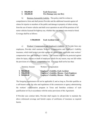 $    500,000.00               Each Occurrence
          $    100,000.00               Fire Damage (any one fire)

          b)      Business Automobile Liability. This policy shall be written in
comprehensive form and shall protect Provider and the additional insureds against all
claims for injuries to members of the public and damage to property of others arising
from the use of motor vehicles and shall cover operation on and off the premises of all
motor vehicles licensed for highway use, whether they are owned, non-owned or hired.
Coverage shall be as follows:


                      $ 500,000.00      Each Accident Limit


          c)      Workers’ Compensation and Employer’s Liability. If Provider hires any
employees, Provider shall maintain Workers’ Compensation and Employer’s Liability
insurance, which shall protect provider against all claims under applicable state workers’
compensation laws and employer’s liability. The insured shall also be protected against
claim for injury, disease or death of employees which for any reason, may not fall within
the provisions of a workers’ compensation law. Coverage shall not be less than:

          Statutory Amount           Workers’ Compensation

   $ 500,000.00                      Employer’s Liability, Each Accident
   $ 500,000.00                      Employer’s Liability, Disease - Each Employee
   $ 500,000.00                      Employer’s Liability, Disease – Policy Limit


The foregoing requirement will not be applicable if, and so long as, Provider qualifies as
a self-insurer under the rules and regulations of the commission or agency administering
the workers’ compensation program in Texas and furnishes evidence of such
qualification to City in accordance with the notice provisions of this Agreement.

If Provider uses contract labor, Provider shall require its sub-provider to maintain the
above referenced coverage and furnish copies of certificates of insurance as required
herein.




                                          12
 