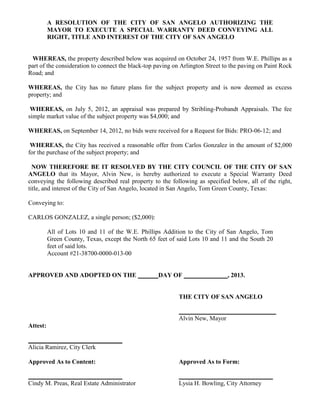 A RESOLUTION OF THE CITY OF SAN ANGELO AUTHORIZING THE
          MAYOR TO EXECUTE A SPECIAL WARRANTY DEED CONVEYING ALL
          RIGHT, TITLE AND INTEREST OF THE CITY OF SAN ANGELO


 WHEREAS, the property described below was acquired on October 24, 1957 from W.E. Phillips as a
part of the consideration to connect the black-top paving on Arlington Street to the paving on Paint Rock
Road; and

WHEREAS, the City has no future plans for the subject property and is now deemed as excess
property; and

 WHEREAS, on July 5, 2012, an appraisal was prepared by Stribling-Probandt Appraisals. The fee
simple market value of the subject property was $4,000; and

WHEREAS, on September 14, 2012, no bids were received for a Request for Bids: PRO-06-12; and

 WHEREAS, the City has received a reasonable offer from Carlos Gonzalez in the amount of $2,000
for the purchase of the subject property; and

  NOW THEREFORE BE IT RESOLVED BY THE CITY COUNCIL OF THE CITY OF SAN
ANGELO that its Mayor, Alvin New, is hereby authorized to execute a Special Warranty Deed
conveying the following described real property to the following as specified below, all of the right,
title, and interest of the City of San Angelo, located in San Angelo, Tom Green County, Texas:

Conveying to:

CARLOS GONZALEZ, a single person; ($2,000):

          All of Lots 10 and 11 of the W.E. Phillips Addition to the City of San Angelo, Tom
          Green County, Texas, except the North 65 feet of said Lots 10 and 11 and the South 20
          feet of said lots.
          Account #21-38700-0000-013-00


APPROVED AND ADOPTED ON THE                        DAY OF                      , 2013.


                                                           THE CITY OF SAN ANGELO

                                                           _______________________________
                                                           Alvin New, Mayor
Attest:

______________________________
Alicia Ramirez, City Clerk

Approved As to Content:                                    Approved As to Form:

______________________________                             ______________________________
Cindy M. Preas, Real Estate Administrator                  Lysia H. Bowling, City Attorney
 