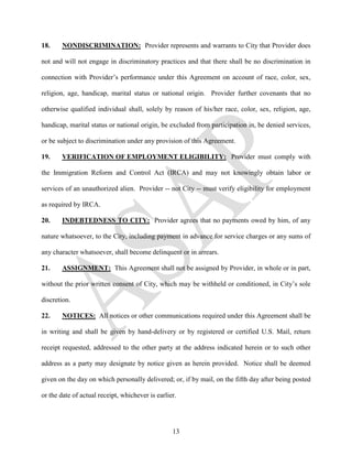 18.    NONDISCRIMINATION: Provider represents and warrants to City that Provider does

not and will not engage in discriminatory practices and that there shall be no discrimination in

connection with Provider’s performance under this Agreement on account of race, color, sex,

religion, age, handicap, marital status or national origin. Provider further covenants that no

otherwise qualified individual shall, solely by reason of his/her race, color, sex, religion, age,

handicap, marital status or national origin, be excluded from participation in, be denied services,

or be subject to discrimination under any provision of this Agreement.

19.    VERIFICATION OF EMPLOYMENT ELIGIBILITY: Provider must comply with

the Immigration Reform and Control Act (IRCA) and may not knowingly obtain labor or

services of an unauthorized alien. Provider -- not City -- must verify eligibility for employment

as required by IRCA.

20.    INDEBTEDNESS TO CITY: Provider agrees that no payments owed by him, of any

nature whatsoever, to the City, including payment in advance for service charges or any sums of

any character whatsoever, shall become delinquent or in arrears.

21.    ASSIGNMENT: This Agreement shall not be assigned by Provider, in whole or in part,

without the prior written consent of City, which may be withheld or conditioned, in City’s sole

discretion.

22.    NOTICES: All notices or other communications required under this Agreement shall be

in writing and shall be given by hand-delivery or by registered or certified U.S. Mail, return

receipt requested, addressed to the other party at the address indicated herein or to such other

address as a party may designate by notice given as herein provided. Notice shall be deemed

given on the day on which personally delivered; or, if by mail, on the fifth day after being posted

or the date of actual receipt, whichever is earlier.




                                                  13
 