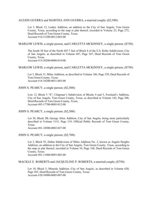 ALEJOS GUERRA and MARTHA ANN GUERRA, a married couple; ($2,500):

      Lot 3, Block 12, Lasker Addition, an addition to the City of San Angelo, Tom Green
      County, Texas, according to the map or plat thereof, recorded in Volume 23, Page 272,
      Deed Records of Tom Green County, Texas.
      Account #16-31200-0012-003-00

MARLOW LEWIS, a single person, and CARLETTA MCKINNEY, a single person; ($750):

      The South 50 feet of the North 447.7 feet of Block 8 of the E.S. Kirby Subdivision, City
      of San Angelo, as described in Volume 687, Page 547, Deed Records of Tom Green
      County, Texas.
      Account #15-30200-0008-019-00

MARLOW LEWIS, a single person, and CARLETTA MCKINNEY, a single person; ($750):

      Lot 3, Block 31, Miles Addition, as described in Volume 186, Page 339, Deed Records of
      Tom Green County, Texas.
      Account #18-34200-0031-003-00

JOHN S. PEARCY, a single person; ($2,500):

      Lots 12, Block 5 “E”, Chapman’s Subdivision of Blocks 4 and 5, Freeland’s Addition,
      City of San Angelo, Tom Green County, Texas, as described in Volume 182, Page 208,
      Deed Records of Tom Green County, Texas.
      Account #05-17700-0005-012-00

JOHN S. PEARCY, a single person; ($2,500):

      Lot 30, Block 2B, George Allen Addition, City of San Angelo, being more particularly
      described in Volume 1131, Page 119, Official Public Records of Tom Green County,
      Texas.
      Account #01-10500-0002-027-00

JOHN S. PEARCY, a single person; ($2,700):

      Lot 3, Block 93, Dallas Subdivision of Miles Addition No. 2, known as Angelo Heights
      Addition, an addition to the City of San Angelo, Tom Green County, Texas, according to
      the map or plat thereof, recorded in Volume 54, Page 168, Deed Records of Tom Green
      County, Texas.
      Account #01-11000-0093-003-00

MACKLE E. ROBERTS and JACQUELINE P. ROBERTS, a married couple; ($750):

      Lot 10, Block 5, Mineola Addition, City of San Angelo, as described in Volume 620,
      Page 365, Deed Records of Tom Green County, Texas.
      Account #20-34900-0005-007-00
 