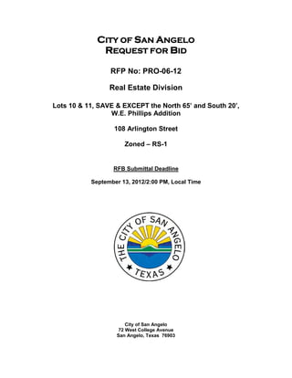 CITY OF SAN ANGELO
              REQUEST FOR BID

                 RFP No: PRO-06-12

                 Real Estate Division

Lots 10 & 11, SAVE & EXCEPT the North 65’ and South 20’,
                 W.E. Phillips Addition

                   108 Arlington Street

                      Zoned – RS-1


                  RFB Submittal Deadline

           September 13, 2012/2:00 PM, Local Time




                       City of San Angelo
                    72 West College Avenue
                   San Angelo, Texas 76903
 