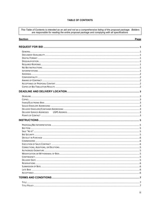 TABLE OF CONTENTS



  This Table of Contents is intended as an aid and not as a comprehensive listing of the proposal package. Bidders
            are responsible for reading the entire proposal package and complying with all specifications.

Section                                                                                                                                                                     Page

REQUEST FOR BID ........................................................................................................................................... 1
    GENERAL......................................................................................................................................................................1
    DOCUMENT AVAILABILITY................................................................................................................................................1
    DIGITAL FORMAT ...........................................................................................................................................................1
    DISQUALIFICATION .........................................................................................................................................................1
    REQUIRED RESPONSE......................................................................................................................................................1
    NO BID INSTRUCTIONS ....................................................................................................................................................1
    INTERPRETATIONS ..........................................................................................................................................................1
    ADDENDA.....................................................................................................................................................................2
    CONFIDENTIALITY ...........................................................................................................................................................2
    AWARD OF CONTRACT ....................................................................................................................................................2
    ACCEPTANCE OF PROPOSAL CONTENT ................................................................................................................................2
    COPIES OF BID TABULATION RESULTS ................................................................................................................................2
DEADLINE AND DELIVERY LOCATION ......................................................................................................... 3
    DEADLINE.....................................................................................................................................................................3
    COPIES.........................................................................................................................................................................3
    FAXED/ELECTRONIC BIDS ................................................................................................................................................3
    SEALED ENVELOPE ADDRESSING .......................................................................................................................................3
    DELIVERY ENVELOPE/CONTAINER ADDRESSING ...................................................................................................................3
    DELIVERY SERVICE ADDRESSES                 USPS ADDRESS ..............................................................................................................3
    POINTS OF CONTACT ......................................................................................................................................................3
INSTRUCTIONS .................................................................................................................................................. 5
    PROPOSAL/BID INTERPRETATION ......................................................................................................................................5
    BID ITEM ......................................................................................................................................................................5
    SALE “AS IS”.................................................................................................................................................................5
    BID SECURITY ................................................................................................................................................................5
    DEFAULT IN PURCHASE ...................................................................................................................................................6
    COMMISSIONS ..............................................................................................................................................................6
    EXECUTION OF SALES CONTRACT ......................................................................................................................................6
    CORRECTIONS, ADDITIONS, OR DELETIONS..........................................................................................................................5
    AUTHORIZED SIGNATURE.................................................................................................................................................5
    MODIFICATION OR WITHDRAWAL OF BIDS..........................................................................................................................5
    CONTINGENCY...............................................................................................................................................................5
    DELIVERY DATE .............................................................................................................................................................5
    RESERVATIONS ..............................................................................................................................................................6
    SUBMISSION OF BIDS ......................................................................................................................................................6
    LATE BIDS ....................................................................................................................................................................6
    ACCEPTANCE.................................................................................................................................................................6
TERMS AND CONDITIONS ............................................................................................................................... 7
    TITLE ...........................................................................................................................................................................7
    TITLE POLICY .................................................................................................................................................................7

                                                                                                                                                                                   ii
 