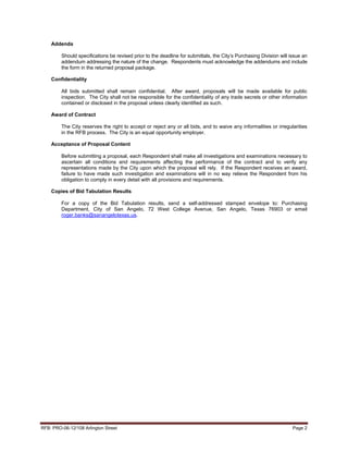 Addenda

         Should specifications be revised prior to the deadline for submittals, the City’s Purchasing Division will issue an
         addendum addressing the nature of the change. Respondents must acknowledge the addendums and include
         the form in the returned proposal package.

    Confidentiality

         All bids submitted shall remain confidential. After award, proposals will be made available for public
         inspection. The City shall not be responsible for the confidentiality of any trade secrets or other information
         contained or disclosed in the proposal unless clearly identified as such.

    Award of Contract

         The City reserves the right to accept or reject any or all bids, and to waive any informalities or irregularities
         in the RFB process. The City is an equal opportunity employer.

    Acceptance of Proposal Content

         Before submitting a proposal, each Respondent shall make all investigations and examinations necessary to
         ascertain all conditions and requirements affecting the performance of the contract and to verify any
         representations made by the City upon which the proposal will rely. If the Respondent receives an award,
         failure to have made such investigation and examinations will in no way relieve the Respondent from his
         obligation to comply in every detail with all provisions and requirements.

    Copies of Bid Tabulation Results

         For a copy of the Bid Tabulation results, send a self-addressed stamped envelope to: Purchasing
         Department, City of San Angelo, 72 West College Avenue, San Angelo, Texas 76903 or email
         roger.banks@sanangelotexas.us.




RFB: PRO-06-12/108 Arlington Street                                                                                  Page 2
 