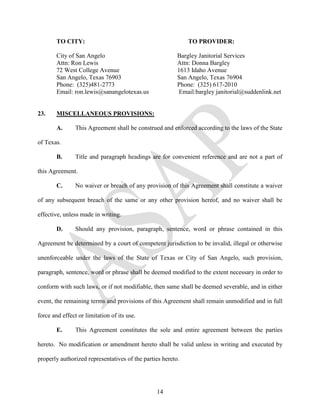 TO CITY:                                             TO PROVIDER:

        City of San Angelo                               Bargley Janitorial Services
        Attn: Ron Lewis                                  Attn: Donna Bargley
        72 West College Avenue                           1613 Idaho Avenue
        San Angelo, Texas 76903                          San Angelo, Texas 76904
        Phone: (325)481-2773                             Phone: (325) 617-2010
        Email: ron.lewis@sanangelotexas.us                Email:bargley janitorial@suddenlink.net


23.     MISCELLANEOUS PROVISIONS:

        A.      This Agreement shall be construed and enforced according to the laws of the State

of Texas.

        B.      Title and paragraph headings are for convenient reference and are not a part of

this Agreement.

        C.      No waiver or breach of any provision of this Agreement shall constitute a waiver

of any subsequent breach of the same or any other provision hereof, and no waiver shall be

effective, unless made in writing.

        D.      Should any provision, paragraph, sentence, word or phrase contained in this

Agreement be determined by a court of competent jurisdiction to be invalid, illegal or otherwise

unenforceable under the laws of the State of Texas or City of San Angelo, such provision,

paragraph, sentence, word or phrase shall be deemed modified to the extent necessary in order to

conform with such laws, or if not modifiable, then same shall be deemed severable, and in either

event, the remaining terms and provisions of this Agreement shall remain unmodified and in full

force and effect or limitation of its use.

        E.      This Agreement constitutes the sole and entire agreement between the parties

hereto. No modification or amendment hereto shall be valid unless in writing and executed by

properly authorized representatives of the parties hereto.




                                                14
 