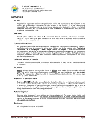 CITY OF SAN ANGELO
                   PURCHASING DEPARTMENT
                   72 West College Avenue, San Angelo, Texas 76903
                   Tel: (325) 657-4219 or 657-4220



INSTRUCTIONS

    Bid Item

         Respondent is expected to examine all specifications herein and responsible for the inspection of the
         property and should satisfy themselves of exact location of the property. It is the Respondent’s
         responsibility for inspections, zoning, environmental assessments, engineering studies, mechanical
         inspections, pest control, etc. Such inspections will be at the expense of the Respondent. FAILURE to do
         so will be at the Respondent‘s risk.

    Sale “As Is”

         Property will be sold “As Is”, subject to ALL easements, blanket easements, right-of-ways, covenants,
         conditions, zoning, restrictions, water rights and all other restrictions or conditions, including physical
         conditions whether recorded or not.

    Proposal/Bid Interpretation

         Any explanation desired by a Respondent regarding the meaning or interpretation of the invitation, drawings,
         specifications, etc. must be requested in writing seven (7) days prior to the deadline to the Purchasing
         Department, City of San Angelo, 72 West College Avenue, San Angelo, TX 76903 to allow sufficient
         time for evaluation and reply to all prospective bidders before the submission of their bids. The bid invitation
         number must appear on all correspondence, inquiries, etc. pertaining to the invitation. Oral explanations or
         instructions given before the award of the contract are not binding and do not form a part of or alter in any
         way, the written agreement.

    Corrections, Additions, or Deletions

         Corrections, additions, or deletions to any portion of the invitation will be in the form of a written amendment
         or addendum.

    Bid Security

         All bids shall include a bid security in the amount of $500.00, which will be applied toward the purchase
         price. Only Money Orders and Certified Checks are accepted; and are to be payable to the City of San
         Angelo. The bid securities will be returned to all unsuccessful Respondents within ten (10) business days
         of the City Council award of bid.

    Modification or Withdrawal of Bids

         Bid pricing CANNOT be altered or amended after the closing time. Bids may be modified or withdrawn prior
         to the closing hour and date by written notice to the Purchasing Department. A bid may also be withdrawn
         in person by a Respondent or his authorized agent, provided his identity is made known and he signs a
         receipt for the bid. No bid may be withdrawn after the closing time and date without acceptable reason in
         writing and with approval of the Purchasing Department.

    Authorized Signature

         Bids must show Respondent’s name, address, and be manually signed. The person signing the bid must
         have authority to execute contract. Any erasures or other changes must be initialed by the person signing
         the offer. If Respondent is married, the spouse must also sign the bid, unless the property will be purchased
         with separate property funds.

    Contingency

         No Contingency Contracts will be accepted.




RFB: PRO-06-12/108 Arlington Street                                                                               Page 5
 