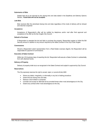 Submission of Bids

         Sealed bids are to be returned by the closing time and date stated in the Deadlines and Delivery Options
         Section. Faxed bids will not be accepted.

    Late Bids

         Bids received after the advertised closing time and date regardless of the mode of delivery will be refused
         and returned unopened

    Acceptance

         Acceptance of Respondent’s offer will be notified by telephone and/or mail after final approval and
         acceptance of its offer by the San Angelo City Council.

    Default in Purchase

         If Respondent is awarded the bid and fails to purchase the property, Respondent agrees to forfeit the Bid
         Security amount in addition to any amount required by the Sales Contract to the City of San Angelo.

    Commissions

         Should a Respondent solicit representation from a Real Estate Licensee (Agent), the Respondent will be
         responsible for payment of commissions.

    Execution of Sales Contract

         Within ten (10) business days of awarding the bid, Respondent will execute a Sales Contract in substantially
         form with attached hereto.

    Delivery of Property

         Delivery of property shall occur as recognized in the Sales Contract and subject to approval by City Council.

    Reservations

         The City expressly reserves the right to accept, reject, or cancel all bids AND:

              •   Waive any defect, irregularity, or informality in any bid or bidding procedure.
              •   Extend the bid closing time and date.
              •   Reissue a bid invitation or proposal.
              •   Consider and accept an alternate bid as provided herein when most advantageous to the City.
              •   Extend any contract when most advantageous to the City.




RFB: PRO-06-12/108 Arlington Street                                                                             Page 6
 