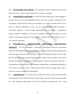 24.    SUCCESSORS AND ASSIGNS: This Agreement shall be binding upon the parties

hereto, their heirs, executors, legal representatives, successors, or assigns.

25.    INDEPENDENT PROVIDER: Provider has been procured and is being engaged to

provide services to City as an independent provider, and not as an agent or employee of City.

Accordingly, Provider shall not attain, nor be entitled to, any rights or benefits under the Civil

Service or Pension Ordinances of City, nor any rights generally afforded classified or

unclassified employees.      Provider further understands that Texas Workers’ Compensation

benefits available to employees of City are not available to Provider, and agrees to provide

workers’ compensation insurance for any employee or agent of Provider rendering services to

City under this Agreement.

26.    HISTORICALLY              UNDERUTILIZED               BUSINESSES          PROCUREMENT

PROGRAM:          City has established a Historically Underutilized Businesses Procurement

Program (“HUB Program”) designed to increase the volume of City procurement and agreements

with minorities and women-owned businesses. Provider understand and agrees that City shall

have the right to terminate and cancel this Agreement, without notice or penalty to City, and to

eliminate Provider from consideration and participation in future City contracts if Provider, in

the preparation and/or submission of the Proposal, submitted false or misleading information as

to its status as a minority and/or a woman-owned business and/or the quality and/or type of

minority or woman-owned business participation.

27.    AMENDMENTS: City or Provider may amend this Contract at any time provided that

such amendments make specific reference to this Contract, and are executed in writing, signed

by a duly authorized representative of City and Provider, and approved by City.              Such




                                                  15
 