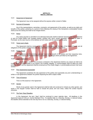 ARTICLE X
                                                    MISCELLANEOUS

10.01    Assignment of Agreement

         This Agreement may not be assigned without the express written consent of Seller.

10.02    Survival of Covenants

          Any of the representations, warranties, covenants, and agreements of the parties, as well as any rights and
benefits of the parties, pertaining to a period of time following the closing of the transactions contemplated hereby
shall survive the closing and shall not be merged therein.

10.03    Notice

        Any notice required or permitted to be delivered hereunder shall be deemed received when hand-delivered
or sent by United States mail, postage prepaid, certified mail, return receipt requested, addressed to Seller or
Purchaser, as the case may be, at the address set forth below with the signature of the party.

10.04    Texas Law to Apply

         This Agreement shall be construed under and in accordance with the laws of the State of Texas, and all
obligations of the parties created hereunder are performable in Tom Green County, Texas.

10.05    Parties Bound

        This Agreement shall be binding upon and inure to the benefit of the parties and their respective heirs,
executors, administrators, legal representatives, successors, and assigns where permitted by this Agreement.

10.06    Legal Construction

           In case any one or more of the provisions contained in this Agreement shall for any reason be held to be
invalid, illegal, or unenforceable in any respect, this invalidity, illegality, or unenforceability shall not affect any other
provision hereof, and this Agreement shall be construed as if the invalid, illegal, or unenforceable provision had never
existed.

10.07    Prior Agreements Superseded

          This Agreement constitutes the only agreement of the parties and supersedes any prior understandings or
written or oral agreements between the parties respecting the within subject matter.

10.08    Time of Essence

         Time is of the essence in this Agreement.

10.09    Gender

        Words of any gender used in this Agreement shall be held and construed to include any other gender, and
words in the singular number shall be held to include the plural, and vice versa, unless the context requires
otherwise.

10.10    The Term “Days”/Deadline

        In this Agreement, the term “days” shall be construed to mean calendar days. All deadlines in this
Agreement expire at 5:00 p.m. Central Standard Time. If a deadline falls on a Saturday, Sunday, or national holiday,
the deadline will be extended to the next day that is not on a Saturday, Sunday, or national holiday.




RFB: PRO-06-12/108 Arlington Street                                                                                  Page 16
 