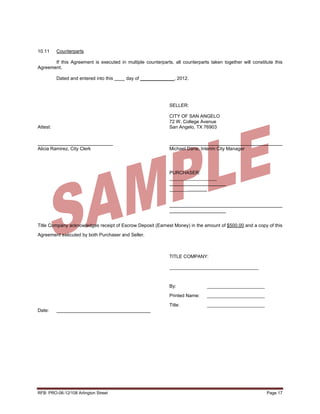 10.11     Counterparts

       If this Agreement is executed in multiple counterparts, all counterparts taken together will constitute this
Agreement.

          Dated and entered into this    day of _____________, 2012.




                                                             SELLER:

                                                             CITY OF SAN ANGELO
                                                             72 W. College Avenue
Attest:                                                      San Angelo, TX 76903



Alicia Ramirez, City Clerk                                   Michael Dane, Interim City Manager




                                                             PURCHASER:
                                                             __________________

                                                             _______




Title Company acknowledges receipt of Escrow Deposit (Earnest Money) in the amount of $500.00 and a copy of this

Agreement executed by both Purchaser and Seller.



                                                             TITLE COMPANY:

                                                             __________________________________



                                                             By:               ______________________

                                                             Printed Name:     ______________________

                                                             Title:            ______________________
Date:




RFB: PRO-06-12/108 Arlington Street                                                                        Page 17
 