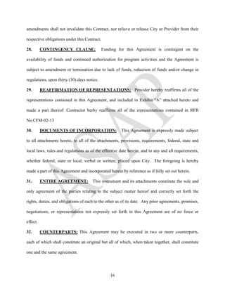 amendments shall not invalidate this Contract, nor relieve or release City or Provider from their

respective obligations under this Contract.

28.       CONTINGENCY CLAUSE:                 Funding for this Agreement is contingent on the

availability of funds and continued authorization for program activities and the Agreement is

subject to amendment or termination due to lack of funds, reduction of funds and/or change in

regulations, upon thirty (30) days notice.

29.       REAFFIRMATION OF REPRESENTATIONS: Provider hereby reaffirms all of the

representations contained in this Agreement, and included in Exhibit “A” attached hereto and

made a part thereof. Contractor herby reaffirms all of the representations contained in RFB

No.CFM-02-13

30.       DOCUMENTS OF INCORPORATION:                  This Agreement is expressly made subject

to all attachments hereto, to all of the attachments, provisions, requirements, federal, state and

local laws, rules and regulations as of the effective date herein, and to any and all requirements,

whether federal, state or local, verbal or written, placed upon City. The foregoing is hereby

made a part of this Agreement and incorporated herein by reference as if fully set out herein.

31.       ENTIRE AGREEMENT:           This instrument and its attachments constitute the sole and

only agreement of the parties relating to the subject matter hereof and correctly set forth the

rights, duties, and obligations of each to the other as of its date. Any prior agreements, promises,

negotiations, or representations not expressly set forth in this Agreement are of no force or

effect.

32.       COUNTERPARTS: This Agreement may be executed in two or more counterparts,

each of which shall constitute an original but all of which, when taken together, shall constitute

one and the same agreement.




                                                  16
 