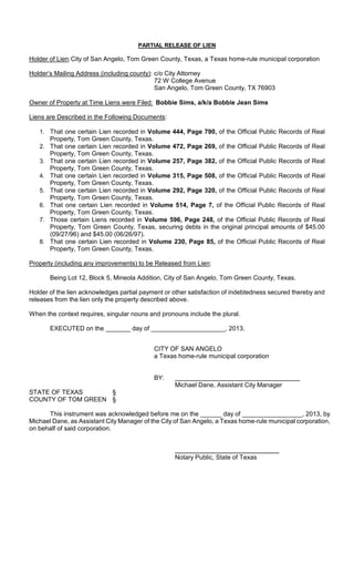 PARTIAL RELEASE OF LIEN

Holder of Lien: City of San Angelo, Tom Green County, Texas, a Texas home-rule municipal corporation

Holder’s Mailing Address (including county): c/o City Attorney
                                             72 W College Avenue
                                             San Angelo, Tom Green County, TX 76903

Owner of Property at Time Liens were Filed: Bobbie Sims, a/k/a Bobbie Jean Sims

Liens are Described in the Following Documents:

   1. That one certain Lien recorded in Volume 444, Page 790, of the Official Public Records of Real
      Property, Tom Green County, Texas.
   2. That one certain Lien recorded in Volume 472, Page 269, of the Official Public Records of Real
      Property, Tom Green County, Texas.
   3. That one certain Lien recorded in Volume 257, Page 382, of the Official Public Records of Real
      Property, Tom Green County, Texas.
   4. That one certain Lien recorded in Volume 315, Page 508, of the Official Public Records of Real
      Property, Tom Green County, Texas.
   5. That one certain Lien recorded in Volume 292, Page 320, of the Official Public Records of Real
      Property, Tom Green County, Texas.
   6. That one certain Lien recorded in Volume 514, Page 7, of the Official Public Records of Real
      Property, Tom Green County, Texas.
   7. Those certain Liens recorded in Volume 596, Page 248, of the Official Public Records of Real
      Property, Tom Green County, Texas, securing debts in the original principal amounts of $45.00
      (09/27/96) and $45.00 (06/26/97).
   8. That one certain Lien recorded in Volume 230, Page 85, of the Official Public Records of Real
      Property, Tom Green County, Texas.

Property (including any improvements) to be Released from Lien:

       Being Lot 12, Block 5, Mineola Addition, City of San Angelo, Tom Green County, Texas.

Holder of the lien acknowledges partial payment or other satisfaction of indebtedness secured thereby and
releases from the lien only the property described above.

When the context requires, singular nouns and pronouns include the plural.

       EXECUTED on the _______ day of _____________________, 2013.


                                            CITY OF SAN ANGELO
                                            a Texas home-rule municipal corporation


                                            BY:
                                                   Michael Dane, Assistant City Manager
STATE OF TEXAS      §
COUNTY OF TOM GREEN §

      This instrument was acknowledged before me on the ______ day of _________________, 2013, by
Michael Dane, as Assistant City Manager of the City of San Angelo, a Texas home-rule municipal corporation,
on behalf of said corporation.



                                                   Notary Public, State of Texas
 