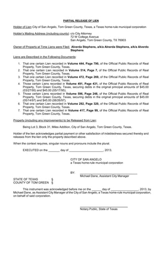 PARTIAL RELEASE OF LIEN

Holder of Lien: City of San Angelo, Tom Green County, Texas, a Texas home-rule municipal corporation

Holder’s Mailing Address (including county): c/o City Attorney
                                             72 W College Avenue
                                             San Angelo, Tom Green County, TX 76903

Owner of Property at Time Liens were Filed: Alverda Stephens, a/k/a Alnerda Stephens, a/k/a Alverdo
                                           Stephens

Liens are Described in the Following Documents:

   1. That one certain Lien recorded in Volume 444, Page 790, of the Official Public Records of Real
      Property, Tom Green County, Texas.
   2. That one certain Lien recorded in Volume 514, Page 7, of the Official Public Records of Real
      Property, Tom Green County, Texas.
   3. That one certain Lien recorded in Volume 472, Page 269, of the Official Public Records of Real
      Property, Tom Green County, Texas.
   4. Those certain Liens recorded in Volume 491, Page 431, of the Official Public Records of Real
      Property, Tom Green County, Texas, securing debts in the original principal amounts of $45.00
      (03/27/95) and $45.00 (05/17/95).
   5. Those certain Liens recorded in Volume 596, Page 248, of the Official Public Records of Real
      Property, Tom Green County, Texas, securing debts in the original principal amounts of $45.00
      (05/14/97) and $45.00 (06/26/97).
   6. That one certain Lien recorded in Volume 292, Page 320, of the Official Public Records of Real
      Property, Tom Green County, Texas.
   7. That one certain Lien recorded in Volume 417, Page 99, of the Official Public Records of Real
      Property, Tom Green County, Texas.

Property (including any improvements) to be Released from Lien:

       Being Lot 3, Block 31, Miles Addition, City of San Angelo, Tom Green County, Texas.

Holder of the lien acknowledges partial payment or other satisfaction of indebtedness secured thereby and
releases from the lien only the property described above.

When the context requires, singular nouns and pronouns include the plural.

       EXECUTED on the _______ day of _____________________, 2013.


                                            CITY OF SAN ANGELO
                                            a Texas home-rule municipal corporation


                                            BY:
                                                   Michael Dane, Assistant City Manager
STATE OF TEXAS      §
COUNTY OF TOM GREEN §

      This instrument was acknowledged before me on the ______ day of _________________, 2013, by
Michael Dane, as Assistant City Manager of the City of San Angelo, a Texas home-rule municipal corporation,
on behalf of said corporation.



                                                   Notary Public, State of Texas
 