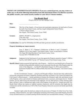 NOTICE OF CONFIDENTIALITY RIGHTS: If you are a natural person, you may remove or
strike any or all of the following information from this instrument before it is filed for record in
the public records: your social security number or your driver’s license number.

                                               Tax-Resale Deed
                                     (Property Sold for Less than Adjudged Value)

   Date:            __________________________

   Grantor:         The City of San Angelo, a Texas home-rule municipal corporation, for itself and as Trustee
                    for itself, Tom Green County, and San Angelo Independent School District
                    72 West College Avenue
                    San Angelo, Tom Green County, Texas 76903

   Grantee:         JOHN S. PEARCY, a single person
                    2726 Alta Vista
                    San Angelo, Tom Green County, Texas 76904

   Consideration: Ten and No/100 Dollars ($10.00) and other good and valuable consideration

   Property (including any improvements):

                    Lots 12, Block 5 “E”, Chapman’s Subdivision of Blocks 4 and 5, Freeland’s
                    Addition, City of San Angelo, Tom Green County, Texas, as described in Volume
                    182, Page 208, Deed Records of Tom Green County, Texas.
                    Account #05-17700-0005-012-00

   Judgment:        Judgment for the foreclosure of a tax lien against the Property entered on August 7, 2009 in
                    Suit No. B-07-0200-T by the 119th District Court of Tom Green County, Texas.

   Sheriff’s Deed: Grantor acquired full legal title to the Property — both for its own benefit and as Trustee for
                   all other taxing authorities entitled to receive proceeds from the sale of the Property under the
                   terms of the Judgment — by Sheriff’s Deed dated August 12, 2010, and recorded in
                   Instrument Number 690718, Official Public Records of Real Property, Tom Green County,
                   Texas.

            For the Consideration, Grantor — acting by and through its Mayor, who has been duly authorized to
   execute this instrument on Grantor’s behalf by resolution and order of Grantor’s City Council recorded in the
   City Council’s official minutes — hereby quitclaims to Grantee all of Grantor's right, title, and interest in and
   to the Property, to have and to hold it to Grantee and Grantee's heirs, successors, and assigns forever. Neither
   Grantor, nor any other taxing unit interested in the Judgment, nor any other person or entity claiming under
   them, will have, claim, or demand any right or title to the Property or any part of it. Grantor gives this Tax-
   Resale Deed without any express or implied warranty whatsoever; and all warranties that might arise by
   common law and the warranties in § 5.023 of the Texas Property Code (or its successor) are hereby specifically
   excluded.

            Grantee's rights under this deed are subject to the provisions of Chapter 34 of the Texas Tax Code,
   including, without limitation, any right of redemption remaining in the former owner of the Property; the terms
   of any recorded restrictive covenants running with the land that were recorded before January 1 of the year in
 