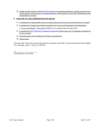 20. Update and presentation on Boards and Commissions regarding attendance, meeting quorum issues,
             related matters, and any action in connection thereto (Presentation by City Clerk Alicia Ramirez and
             related Board Liaisons)
     G. FOLLOW UP AND ADMINISTRATIVE ISSUES

         21. Consideration of and possible action on matters discussed in Executive/Closed Session, if needed
         22. Consideration of approving a Board nomination by Council and designated Councilmembers:
             a. Civic Events Board: Estela Salas (SMD5) to an unexpired term October 2014
         23. Consideration of Civil Service Commission nomination, Raul Lopez, by City Manager and approval
             by City Council
         24. Announcements and consideration of Future Agenda Items
         25. Adjournment

      Given by order of the City Council and posted in accordance with Title 5, Texas Government Code, Chapter
      551, Thursday, April 11, 2013, at 5:30 P.M.


      /s/________________________
      Alicia Ramirez, City Clerk




City Council Agenda                                Page 5 of 5                                     April 16, 2013
 