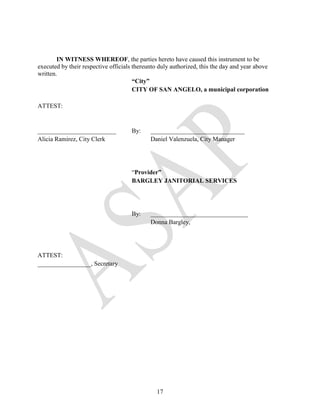 IN WITNESS WHEREOF, the parties hereto have caused this instrument to be
executed by their respective officials thereunto duly authorized, this the day and year above
written.
                                       “City”
                                       CITY OF SAN ANGELO, a municipal corporation

ATTEST:


_________________________            By:     ______________________________
Alicia Ramirez, City Clerk                   Daniel Valenzuela, City Manager




                                     “Provider”
                                     BARGLEY JANITORIAL SERVICES




                                     By:     _______________________________
                                             Donna Bargley,




ATTEST:
_________________, Secretary




                                               17
 