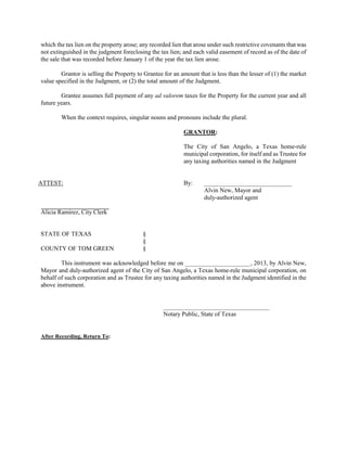 which the tax lien on the property arose; any recorded lien that arose under such restrictive covenants that was
not extinguished in the judgment foreclosing the tax lien; and each valid easement of record as of the date of
the sale that was recorded before January 1 of the year the tax lien arose.

        Grantor is selling the Property to Grantee for an amount that is less than the lesser of (1) the market
value specified in the Judgment, or (2) the total amount of the Judgment.

        Grantee assumes full payment of any ad valorem taxes for the Property for the current year and all
future years.

        When the context requires, singular nouns and pronouns include the plural.

                                                            GRANTOR:

                                                            The City of San Angelo, a Texas home-rule
                                                            municipal corporation, for itself and as Trustee for
                                                            any taxing authorities named in the Judgment


ATTEST:                                                     By:     ____________________________
                                                                    Alvin New, Mayor and
                                                                    duly-authorized agent

Alicia Ramirez, City Clerk


STATE OF TEXAS                             §
                                           §
COUNTY OF TOM GREEN                        §

        This instrument was acknowledged before me on _____________________, 2013, by Alvin New,
Mayor and duly-authorized agent of the City of San Angelo, a Texas home-rule municipal corporation, on
behalf of such corporation and as Trustee for any taxing authorities named in the Judgment identified in the
above instrument.


                                                   __________________________________
                                                   Notary Public, State of Texas


After Recording, Return To:
 