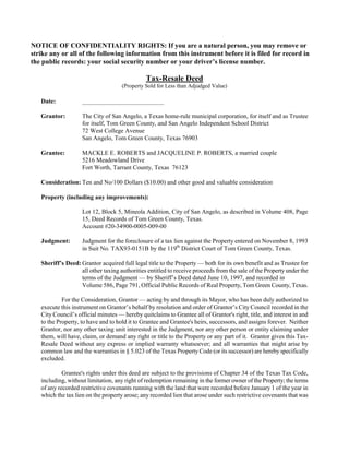NOTICE OF CONFIDENTIALITY RIGHTS: If you are a natural person, you may remove or
strike any or all of the following information from this instrument before it is filed for record in
the public records: your social security number or your driver’s license number.

                                               Tax-Resale Deed
                                     (Property Sold for Less than Adjudged Value)

   Date:            __________________________

   Grantor:         The City of San Angelo, a Texas home-rule municipal corporation, for itself and as Trustee
                    for itself, Tom Green County, and San Angelo Independent School District
                    72 West College Avenue
                    San Angelo, Tom Green County, Texas 76903

   Grantee:         MACKLE E. ROBERTS and JACQUELINE P. ROBERTS, a married couple
                    5216 Meadowland Drive
                    Fort Worth, Tarrant County, Texas 76123

   Consideration: Ten and No/100 Dollars ($10.00) and other good and valuable consideration

   Property (including any improvements):

                    Lot 12, Block 5, Mineola Addition, City of San Angelo, as described in Volume 408, Page
                    15, Deed Records of Tom Green County, Texas.
                    Account #20-34900-0005-009-00

   Judgment:        Judgment for the foreclosure of a tax lien against the Property entered on November 8, 1993
                    in Suit No. TAX93-0151B by the 119th District Court of Tom Green County, Texas.

   Sheriff’s Deed: Grantor acquired full legal title to the Property — both for its own benefit and as Trustee for
                   all other taxing authorities entitled to receive proceeds from the sale of the Property under the
                   terms of the Judgment — by Sheriff’s Deed dated June 10, 1997, and recorded in
                   Volume 586, Page 791, Official Public Records of Real Property, Tom Green County, Texas.

            For the Consideration, Grantor — acting by and through its Mayor, who has been duly authorized to
   execute this instrument on Grantor’s behalf by resolution and order of Grantor’s City Council recorded in the
   City Council’s official minutes — hereby quitclaims to Grantee all of Grantor's right, title, and interest in and
   to the Property, to have and to hold it to Grantee and Grantee's heirs, successors, and assigns forever. Neither
   Grantor, nor any other taxing unit interested in the Judgment, nor any other person or entity claiming under
   them, will have, claim, or demand any right or title to the Property or any part of it. Grantor gives this Tax-
   Resale Deed without any express or implied warranty whatsoever; and all warranties that might arise by
   common law and the warranties in § 5.023 of the Texas Property Code (or its successor) are hereby specifically
   excluded.

            Grantee's rights under this deed are subject to the provisions of Chapter 34 of the Texas Tax Code,
   including, without limitation, any right of redemption remaining in the former owner of the Property; the terms
   of any recorded restrictive covenants running with the land that were recorded before January 1 of the year in
   which the tax lien on the property arose; any recorded lien that arose under such restrictive covenants that was
 
