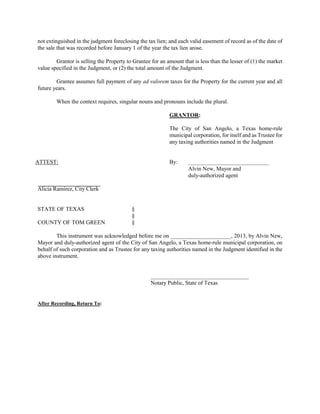 not extinguished in the judgment foreclosing the tax lien; and each valid easement of record as of the date of
the sale that was recorded before January 1 of the year the tax lien arose.

        Grantor is selling the Property to Grantee for an amount that is less than the lesser of (1) the market
value specified in the Judgment, or (2) the total amount of the Judgment.

        Grantee assumes full payment of any ad valorem taxes for the Property for the current year and all
future years.

        When the context requires, singular nouns and pronouns include the plural.

                                                           GRANTOR:

                                                           The City of San Angelo, a Texas home-rule
                                                           municipal corporation, for itself and as Trustee for
                                                           any taxing authorities named in the Judgment


ATTEST:                                                    By:      ____________________________
                                                                    Alvin New, Mayor and
                                                                    duly-authorized agent

Alicia Ramirez, City Clerk


STATE OF TEXAS                            §
                                          §
COUNTY OF TOM GREEN                       §

        This instrument was acknowledged before me on _____________________, 2013, by Alvin New,
Mayor and duly-authorized agent of the City of San Angelo, a Texas home-rule municipal corporation, on
behalf of such corporation and as Trustee for any taxing authorities named in the Judgment identified in the
above instrument.


                                                   __________________________________
                                                   Notary Public, State of Texas


After Recording, Return To:
 