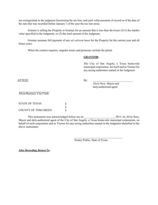 not extinguished in the judgment foreclosing the tax lien; and each valid easement of record as of the date of
the sale that was recorded before January 1 of the year the tax lien arose.

        Grantor is selling the Property to Grantee for an amount that is less than the lesser of (1) the market
value specified in the Judgment, or (2) the total amount of the Judgment.

        Grantee assumes full payment of any ad valorem taxes for the Property for the current year and all
future years.

        When the context requires, singular nouns and pronouns include the plural.

                                                           GRANTOR:

                                                           The City of San Angelo, a Texas home-rule
                                                           municipal corporation, for itself and as Trustee for
                                                           any taxing authorities named in the Judgment


ATTEST:                                                    By:      ____________________________
                                                                    Alvin New, Mayor and
                                                                    duly-authorized agent

Alicia Ramirez, City Clerk


STATE OF TEXAS                            §
                                          §
COUNTY OF TOM GREEN                       §

        This instrument was acknowledged before me on _____________________, 2013, by Alvin New,
Mayor and duly-authorized agent of the City of San Angelo, a Texas home-rule municipal corporation, on
behalf of such corporation and as Trustee for any taxing authorities named in the Judgment identified in the
above instrument.


                                                   __________________________________
                                                   Notary Public, State of Texas


After Recording, Return To:
 