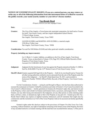 NOTICE OF CONFIDENTIALITY RIGHTS: If you are a natural person, you may remove or
strike any or all of the following information from this instrument before it is filed for record in
the public records: your social security number or your driver’s license number.

                                               Tax-Resale Deed
                                     (Property Sold for Less than Adjudged Value)

   Date:            __________________________

   Grantor:         The City of San Angelo, a Texas home-rule municipal corporation, for itself and as Trustee
                    for itself, Tom Green County, and San Angelo Independent School District
                    72 West College Avenue
                    San Angelo, Tom Green County, Texas 76903

   Grantee:         ALEJOS GUERRA and MARTHA ANN GUERRA, a married couple
                    2326 River Valley Lane
                    San Angelo, Tom Green County, Texas 76904

   Consideration: Ten and No/100 Dollars ($10.00) and other good and valuable consideration

   Property (including any improvements):

                    Lot 3, Block 11, Lasker Addition, an addition to the City of San Angelo, Tom Green
                    County, Texas, as described in Volume 1234, Page 952, Official Public Records of Real
                    Property of Tom Green County, Texas.
                    Account #16-31200-0011-002-00

   Judgment:        Judgment for the foreclosure of a tax lien against the Property entered on October 15, 2008 in
                    Suit No. B-06-0088-T by the 119th District Court of Tom Green County, Texas.

   Sheriff’s Deed: Grantor acquired full legal title to the Property — both for its own benefit and as Trustee for
                   all other taxing authorities entitled to receive proceeds from the sale of the Property under the
                   terms of the Judgment — by Sheriff’s Deed dated June 30, 2011, and recorded in
                   Instrument Number 705020, Official Public Records of Real Property, Tom Green County,
                   Texas.

            For the Consideration, Grantor — acting by and through its Mayor, who has been duly authorized to
   execute this instrument on Grantor’s behalf by resolution and order of Grantor’s City Council recorded in the
   City Council’s official minutes — hereby quitclaims to Grantee all of Grantor's right, title, and interest in and
   to the Property, to have and to hold it to Grantee and Grantee's heirs, successors, and assigns forever. Neither
   Grantor, nor any other taxing unit interested in the Judgment, nor any other person or entity claiming under
   them, will have, claim, or demand any right or title to the Property or any part of it. Grantor gives this Tax-
   Resale Deed without any express or implied warranty whatsoever; and all warranties that might arise by
   common law and the warranties in § 5.023 of the Texas Property Code (or its successor) are hereby specifically
   excluded.

            Grantee's rights under this deed are subject to the provisions of Chapter 34 of the Texas Tax Code,
   including, without limitation, any right of redemption remaining in the former owner of the Property; the terms
   of any recorded restrictive covenants running with the land that were recorded before January 1 of the year in
 
