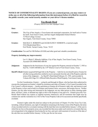 NOTICE OF CONFIDENTIALITY RIGHTS: If you are a natural person, you may remove or
strike any or all of the following information from this instrument before it is filed for record in
the public records: your social security number or your driver’s license number.

                                               Tax-Resale Deed
                                     (Property Sold for Less than Adjudged Value)

   Date:            __________________________

   Grantor:         The City of San Angelo, a Texas home-rule municipal corporation, for itself and as Trustee
                    for itself, Tom Green County, and San Angelo Independent School District
                    72 West College Avenue
                    San Angelo, Tom Green County, Texas 76903

   Grantee:         MACKLE E. ROBERTS and JACQUELINE P. ROBERTS, a married couple
                    5216 Meadowland Drive
                    Fort Worth, Tarrant County, Texas 76123

   Consideration: Ten and No/100 Dollars ($10.00) and other good and valuable consideration

   Property (including any improvements):

                    Lot 11, Block 5, Mineola Addition, City of San Angelo, Tom Green County, Texas.
                    Account #20-34900-0005-008-00

   Judgment:        Judgment for the foreclosure of a tax lien against the Property entered on October 7, 1993 in
                    Suit No. TAX91-0054B by the 119th District Court of Tom Green County, Texas.

   Sheriff’s Deed: Grantor acquired full legal title to the Property — both for its own benefit and as Trustee for
                   all other taxing authorities entitled to receive proceeds from the sale of the Property under the
                   terms of the Judgment — by Sheriff’s Deed dated February 22, 1995, and recorded in
                   Volume 469, Page 521, Official Public Records of Real Property, Tom Green County, Texas.

            For the Consideration, Grantor — acting by and through its Mayor, who has been duly authorized to
   execute this instrument on Grantor’s behalf by resolution and order of Grantor’s City Council recorded in the
   City Council’s official minutes — hereby quitclaims to Grantee all of Grantor's right, title, and interest in and
   to the Property, to have and to hold it to Grantee and Grantee's heirs, successors, and assigns forever. Neither
   Grantor, nor any other taxing unit interested in the Judgment, nor any other person or entity claiming under
   them, will have, claim, or demand any right or title to the Property or any part of it. Grantor gives this Tax-
   Resale Deed without any express or implied warranty whatsoever; and all warranties that might arise by
   common law and the warranties in § 5.023 of the Texas Property Code (or its successor) are hereby specifically
   excluded.

            Grantee's rights under this deed are subject to the provisions of Chapter 34 of the Texas Tax Code,
   including, without limitation, any right of redemption remaining in the former owner of the Property; the terms
   of any recorded restrictive covenants running with the land that were recorded before January 1 of the year in
   which the tax lien on the property arose; any recorded lien that arose under such restrictive covenants that was
   not extinguished in the judgment foreclosing the tax lien; and each valid easement of record as of the date of
   the sale that was recorded before January 1 of the year the tax lien arose.
 