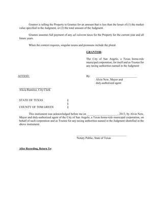Grantor is selling the Property to Grantee for an amount that is less than the lesser of (1) the market
value specified in the Judgment, or (2) the total amount of the Judgment.

        Grantee assumes full payment of any ad valorem taxes for the Property for the current year and all
future years.

        When the context requires, singular nouns and pronouns include the plural.

                                                           GRANTOR:

                                                           The City of San Angelo, a Texas home-rule
                                                           municipal corporation, for itself and as Trustee for
                                                           any taxing authorities named in the Judgment


ATTEST:                                                    By:      ____________________________
                                                                    Alvin New, Mayor and
                                                                    duly-authorized agent

Alicia Ramirez, City Clerk


STATE OF TEXAS                            §
                                          §
COUNTY OF TOM GREEN                       §

        This instrument was acknowledged before me on _____________________, 2013, by Alvin New,
Mayor and duly-authorized agent of the City of San Angelo, a Texas home-rule municipal corporation, on
behalf of such corporation and as Trustee for any taxing authorities named in the Judgment identified in the
above instrument.


                                                   __________________________________
                                                   Notary Public, State of Texas


After Recording, Return To:
 