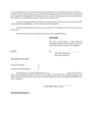 of any recorded restrictive covenants running with the land that were recorded before January 1 of the year in
which the tax lien on the property arose; any recorded lien that arose under such restrictive covenants that was
not extinguished in the judgment foreclosing the tax lien; and each valid easement of record as of the date of
the sale that was recorded before January 1 of the year the tax lien arose.

        Grantor is selling the Property to Grantee for an amount that is less than the lesser of (1) the market
value specified in the Judgment, or (2) the total amount of the Judgment.

        Grantee assumes full payment of any ad valorem taxes for the Property for the current year and all
future years.

        When the context requires, singular nouns and pronouns include the plural.

                                                            GRANTOR:

                                                            The City of San Angelo, a Texas home-rule
                                                            municipal corporation, for itself and as Trustee for
                                                            any taxing authorities named in the Judgment


ATTEST:                                                     By:     ____________________________
                                                                    Alvin New, Mayor and
                                                                    duly-authorized agent

Alicia Ramirez, City Clerk


STATE OF TEXAS                             §
                                           §
COUNTY OF TOM GREEN                        §

        This instrument was acknowledged before me on _____________________, 2013, by Alvin New,
Mayor and duly-authorized agent of the City of San Angelo, a Texas home-rule municipal corporation, on
behalf of such corporation and as Trustee for any taxing authorities named in the Judgment identified in the
above instrument.


                                                   __________________________________
                                                   Notary Public, State of Texas


After Recording, Return To:
 